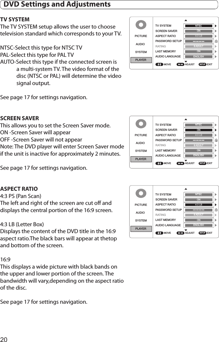20TV SYSTEMThe TV SYSTEM setup allows the user to choose television standard which corresponds to your TV.NTSC-Select this type for NTSC TVPAL-Select this type for PAL TVAUTO-Select this type if the connected screen is a multi-system TV. The video format of the disc (NTSC or PAL) will determine the video signal output.See page 17 for settings navigation.SCREEN SAVER This allows you to set the Screen Saver mode. ON -Screen Saver will appearOFF -Screen Saver will not appearNote: The DVD player will enter Screen Saver mode  if the unit is inactive for approximately 2 minutes.See page 17 for settings navigation.ASPECT RATIO4:3 PS (Pan Scan)The left and right of the screen are cut off and displays the central portion of the 16:9 screen.4:3 LB (Letter Box)Displays the content of the DVD title in the 16:9 aspect ratio.The black bars will appear at thetop and bottom of the screen.16:9This displays a wide picture with black bands on the upper and lower portion of the screen. The bandwidth will vary,depending on the aspect ratio of the disc.See page 17 for settings navigation.PICTUREAUDIOSYSTEMPLAYERADJUST EXITTV SYSTEMSCREEN SAVERASPECT RATIOPASSWORD SETUPRATINGLAST MEMORYAUDIO LANGUAGEMOVENTSCON4:3 LB8ADULTONSETUPENGLISHPICTUREAUDIOSYSTEMPLAYERADJUST EXITTV SYSTEMSCREEN SAVERASPECT RATIOPASSWORD SETUPRATINGLAST MEMORYAUDIO LANGUAGEMOVENTSCON4:3 LB8ADULTONSETUPENGLISHPICTUREAUDIOSYSTEMPLAYERADJUST EXITTV SYSTEMSCREEN SAVERASPECTRATIOPASSWORD SETUPRATINGLAST MEMORYAUDIO LANGUAGEMOVENTSCON4:3 LB8ADULTONSETUPENGLISH  DVD Settings and Adjustments