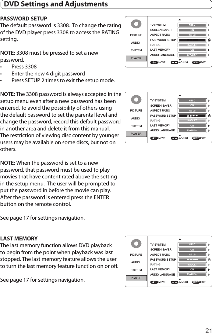 21PASSWORD SETUPThe default password is 3308.  To change the rating of the DVD player press 3308 to access the RATING setting.NOTE: 3308 must be pressed to set a new password. •  Press 3308•  Enter the new 4 digit password•  Press SETUP 2 times to exit the setup mode.NOTE: The 3308 password is always accepted in the setup menu even after a new password has been entered. To avoid the possibility of others using the default password to set the parental level and change the password, record this default password in another area and delete it from this manual. The restriction of viewing disc content by younger users may be available on some discs, but not on others. NOTE: When the password is set to a new password, that password must be used to play movies that have content rated above the setting in the setup menu.  The user will be prompted to put the password in before the movie can play.  After the password is entered press the ENTER button on the remote control.See page 17 for settings navigation.LAST MEMORYThe last memory function allows DVD playback to begin from the point when playback was last stopped. The last memory feature allows the user to turn the last memory feature function on or off.See page 17 for settings navigation.PICTUREAUDIOSYSTEMPLAYERADJUST EXITTV SYSTEMSCREEN SAVERASPECT RATIOPASSWORD SETUPRATINGLAST MEMORYAUDIO LANGUAGEMOVENTSCON4:3 LB8ADULTONSETUPENGLISHPICTUREAUDIOSYSTEMPLAYERADJUST EXITTV SYSTEMSCREEN SAVERASPECT RATIOPASSWORD SETUPRATINGLAST MEMORYAUDIO LANGUAGEMOVENTSCON4:3 LB8ADULTONSETUPENGLISHPICTUREAUDIOSYSTEMPLAYERADJUST EXITTV SYSTEMSCREEN SAVERASPECT RATIOPASSWORD SETUPRATINGLAST MEMORYAUDIO LANGUAGEMOVENTSCON4:3 LB8ADULTONSETUPENGLISH  DVD Settings and Adjustments