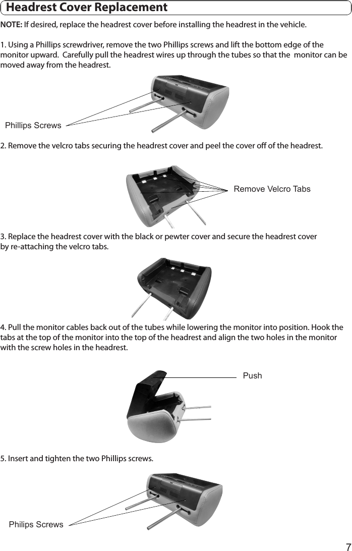 7NOTE: If desired, replace the headrest cover before installing the headrest in the vehicle.1. Using a Phillips screwdriver, remove the two Phillips screws and lift the bottom edge of the  monitor upward.  Carefully pull the headrest wires up through the tubes so that the  monitor can be moved away from the headrest.2. Remove the velcro tabs securing the headrest cover and peel the cover off of the headrest.3. Replace the headrest cover with the black or pewter cover and secure the headrest cover       by re-attaching the velcro tabs. 4. Pull the monitor cables back out of the tubes while lowering the monitor into position. Hook the tabs at the top of the monitor into the top of the headrest and align the two holes in the monitor with the screw holes in the headrest. 5. Insert and tighten the two Phillips screws.Phillips ScrewsRemove Velcro TabsPhilips ScrewsPush  Headrest Cover Replacement