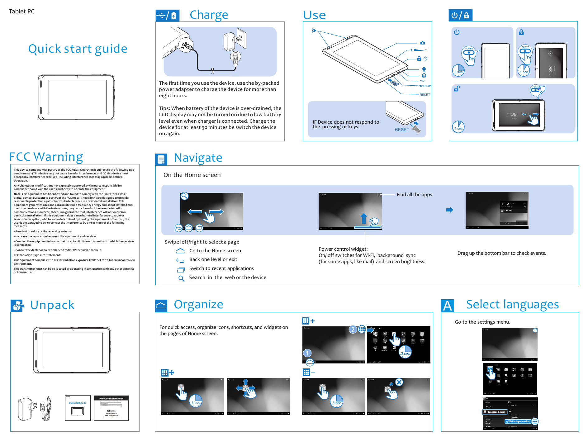 UnpackThe first time you use the device, use the by-packed power adapter to charge the device for more than eight hours.Tips: When battery of the device is over-drained, the LCD display may not be turned on due to low battery level even when charger is connected. Charge the device for at least 30 minutes be switch the device on again. ChargeIF Device does not respond to the  pressing of keys.UseNavigateOrganize Select languages  A Tablet PCQuick start guide Tablet PCQuick start guideOn the Home screen Swipe left/right to select a pageFind all the appsPower control widget:On/ off switches for Wi-Fi,  background  sync (for some apps, like mail)  and screen brightness.Drag up the bottom bar to check events.Back one level or exitSwitch to recent applicationsGo to the Home screenSearch in the web or the deviceFor quick access, organize icons, shortcuts, and widgets on the pages of Home screen.Go to the settings menu. Language &amp; inputBaidu input methodThis device complies with part 15 of the FCC Rules. Operation is subject to the following two conditions: (1) This device may not cause harmful interference, and (2) this device must accept any interference received, including interference that may cause undesired operation. Any Changes or modifications not expressly approved by the party responsible for compliance could void the user&apos;s authority to operate the equipment. Note: This equipment has been tested and found to comply with the limits for a Class B digital device, pursuant to part 15 of the FCC Rules. These limits are designed to provide reasonable protection against harmful interference in a residential installation. This equipment generates uses and can radiate radio frequency energy and, if not installed and used in accordance with the instructions, may cause harmful interference to radio communications. However, there is no guarantee that interference will not occur in a particular installation. If this equipment does cause harmful interference to radio or television reception, which can be determined by turning the equipment off and on, the user is encouraged to try to correct the interference by one or more of the following measures:  --Reorient or relocate the receiving antenna. --Increase the separation between the equipment and receiver. --Connect the equipment into an outlet on a circuit different from that to which the receiver is connected. --Consult the dealer or an experienced radio/TV technician for help. FCC Radiation Exposure Statement: This equipment complies with FCC RF radiation exposure limits set forth for an uncontrolled environment. This transmitter must not be co-located or operating in conjunction with any other antenna or transmitter.FCC Warning