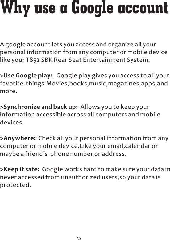 Why use a Google    account A google account lets you access and organize all your personal information from any computer or mobile device like your T852 SBK Rear Seat Entertainment System.&gt;Use Google play:   Google play gives you access to all your favorite  things:Movies,books,music,magazines,apps,and more.&gt;Synchronize and back up:  Allows you to keep your information accessible across all computers and mobile devices.&gt;Anywhere:  Check all your personal information from any computer or mobile device.Like your email,calendar or maybe a friend’s  phone number or address.&gt;Keep it safe:  Google works hard to make sure your data in never accessed from unauthorized users,so your data is protected.15