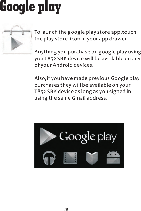Google playTo launch the google play store app,touch the play store  icon in your app drawer.Anything you purchase on google play using you T852 SBK device will be avialable on any of your Android devices.Also,if you have made previous Google play purchases they will be available on your     T852 SBK device as long as you signed in using the same Gmail address.16