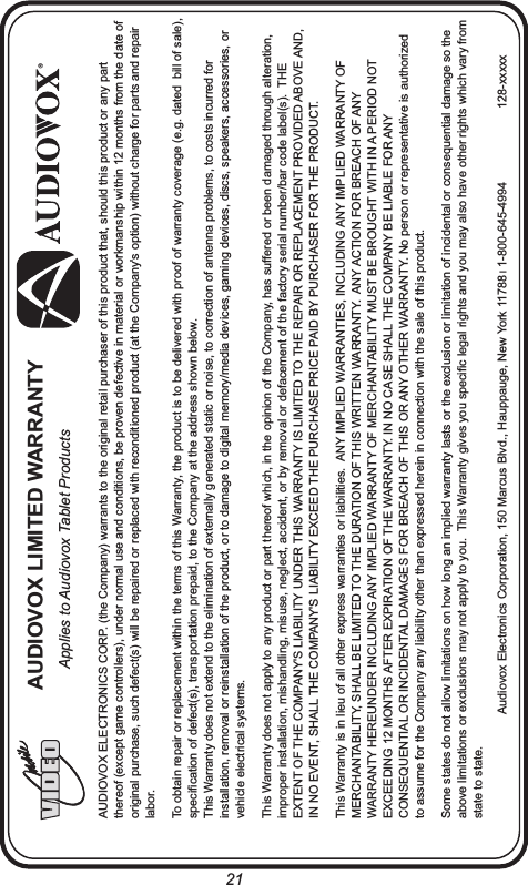 AUDIOVOX ELECTRONICS CORP. (the Company) warrants to the original retail purchaser of this product that, should this product or any part thereof (except game controllers), under normal use and conditions, be proven defective in material or workmanship within 12 months from the date of original purchase, such defect(s) will be repaired or replaced with reconditioned product (at the Company&apos;s option) without charge for parts and repair labor. To obtain repair or replacement within the terms of this Warranty, the product is to be delivered with proof of warranty coverage (e.g. dated  bill of sale), specification of defect(s), transportation prepaid, to the Company at the address shown below.This Warranty does not extend to the elimination of externally generated static or noise, to correction of antenna problems, to costs incurred for installation, removal or reinstallation of the product, or to damage to digital memory/media devices, gaming devices, discs, speakers, accessories, or vehicle electrical systems.This Warranty does not apply to any product or part thereof which, in the opinion of the Company, has suffered or been damaged through alteration, improper installation, mishandling, misuse, neglect, accident, or by removal or defacement of the factory serial number/bar code label(s).  THE EXTENT OF THE COMPANY&apos;S LIABILITY UNDER THIS WARRANTY IS LIMITED TO THE REPAIR OR REPLACEMENT PROVIDED ABOVE AND, IN NO EVENT, SHALL THE COMPANY&apos;S LIABILITY EXCEED THE PURCHASE PRICE PAID BY PURCHASER FOR THE PRODUCT.This Warranty is in lieu of all other express warranties or liabilities.  ANY IMPLIED WARRANTIES, INCLUDING ANY IMPLIED WARRANTY OF MERCHANTABILITY, SHALL BE LIMITED TO THE DURATION OF THIS WRITTEN WARRANTY.  ANY ACTION FOR BREACH OF ANY WARRANTY HEREUNDER INCLUDING ANY IMPLIED WARRANTY OF MERCHANTABILITY MUST BE BROUGHT WITH IN A PERIOD NOT EXCEEDING 12 MONTHS AFTER EXPIRATION OF THE WARRANTY. IN NO CASE SHALL THE COMPANY BE LIABLE FOR ANY CONSEQUENTIAL OR INCIDENTAL DAMAGES FOR BREACH OF THIS OR ANY OTHER WARRANTY. No person or representative is authorized to assume for the Company any liability other than expressed herein in connection with the sale of this product.Some states do not allow limitations on how long an implied warranty lasts or the exclusion or limitation of incidental or consequential damage so the above limitations or exclusions may not apply to you.  This Warranty gives you specific legal rights and you may also have other rights which vary from state to state.Audiovox Electronics Corporation, 150 Marcus Blvd., Hauppauge, New York 11788 l 1-800-645-4994 128-xxxxxAUDIOVOX LIMITED WARRANTYApplies to Audiovox Tablet Products21