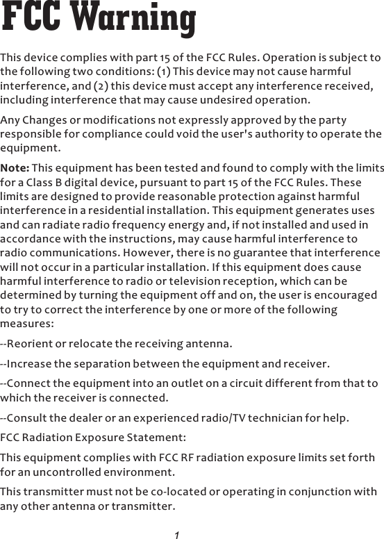 1FCC WarningThis device complies with part 15 of the FCC Rules. Operation is subject to the following two conditions: (1) This device may not cause harmful interference, and (2) this device must accept any interference received, including interference that may cause undesired operation. Any Changes or modifications not expressly approved by the party responsible for compliance could void the user&apos;s authority to operate the equipment. Note: This equipment has been tested and found to comply with the limits for a Class B digital device, pursuant to part 15 of the FCC Rules. These limits are designed to provide reasonable protection against harmful interference in a residential installation. This equipment generates uses and can radiate radio frequency energy and, if not installed and used in accordance with the instructions, may cause harmful interference to radio communications. However, there is no guarantee that interference will not occur in a particular installation. If this equipment does cause harmful interference to radio or television reception, which can be determined by turning the equipment off and on, the user is encouraged to try to correct the interference by one or more of the following measures:  --Reorient or relocate the receiving antenna. --Increase the separation between the equipment and receiver. --Connect the equipment into an outlet on a circuit different from that to which the receiver is connected. --Consult the dealer or an experienced radio/TV technician for help. FCC Radiation Exposure Statement: This equipment complies with FCC RF radiation exposure limits set forth for an uncontrolled environment. This transmitter must not be co-located or operating in conjunction with any other antenna or transmitter. 