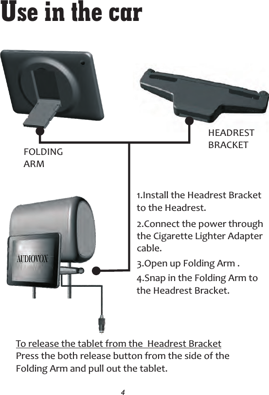 Use in the car1.Install the Headrest Bracket to the Headrest.3.Open up Folding Arm .2.Connect the power throughthe Cigarette Lighter Adapter cable.4FOLDINGARMHEADRESTBRACKET4.Snap in the Folding Arm to the Headrest Bracket.To release the tablet from the  Headrest BracketPress the both release button from the side of theFolding Arm and pull out the tablet.