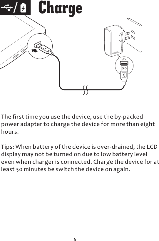 The first time you use the device, use the by-packed power adapter to charge the device for more than eight hours.Tips: When battery of the device is over-drained, the LCD display may not be turned on due to low battery level even when charger is connected. Charge the device for at least 30 minutes be switch the device on again. Charge5