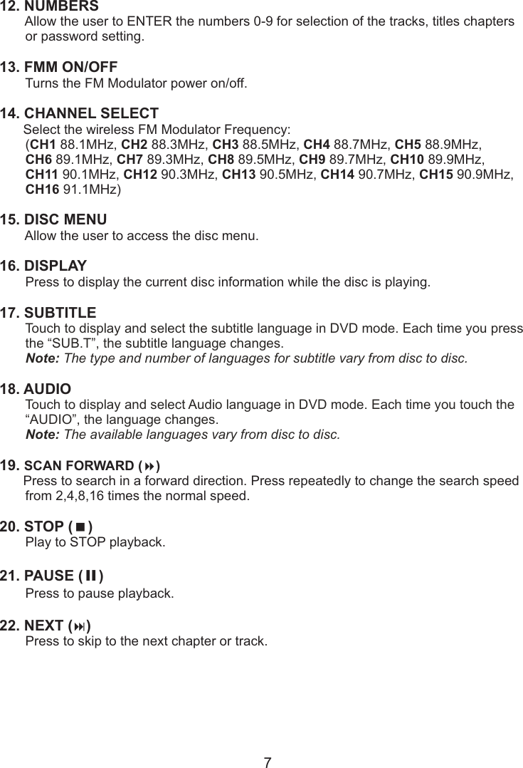 12. NUMBERS        Allow the user to ENTER the numbers 0-9 for selection of the tracks, titles chapters       or password setting.13. FMM ON/OFF        Turns the FM Modulator power on/off.14. CHANNEL SELECT       Select the wireless FM Modulator Frequency:       (CH1 88.1MHz, CH2 88.3MHz, CH3 88.5MHz, CH4 88.7MHz, CH5 88.9MHz,        CH6 89.1MHz, CH7 89.3MHz, CH8 89.5MHz, CH9 89.7MHz, CH10 89.9MHz,        CH11 90.1MHz, CH12 90.3MHz, CH13 90.5MHz, CH14 90.7MHz, CH15 90.9MHz,       CH16 91.1MHz)15. DISC MENU        Allow the user to access the disc menu.  16. DISPLAY        Press to display the current disc information while the disc is playing. 17. SUBTITLE       18. AUDIO       19. SCAN FORWARD (8)       Press to search in a forward direction. Press repeatedly to change the search speed       from 2,4,8,16 times the normal speed.20. STOP (&lt;)        Play to STOP playback.21. PAUSE ( II )        Press to pause playback.22. NEXT (:)        Press to skip to the next chapter or track.Touch to display and select the subtitle language in DVD mode. Each time you press        the “SUB.T”, the subtitle language changes.       Note: The type and number of languages for subtitle vary from disc to disc.Touch to display and select Audio language in DVD mode. Each time you touch the           “AUDIO”, the language changes.       Note: The available languages vary from disc to disc.7