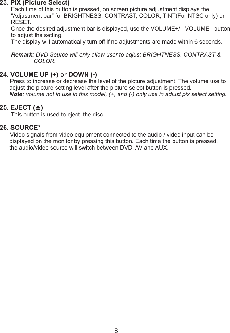 23. PIX (Picture Select)        Each time of this button is pressed, on screen picture adjustment displays the       “Adjustment bar” for BRIGHTNESS, CONTRAST, COLOR, TINT(For NTSC only) or       RESET.        Once the desired adjustment bar is displayed, use the VOLUME+/ –VOLUME– button       to adjust the setting.        The display will automatically turn off if no adjustments are made within 6 seconds.       Remark: DVD Source will only allow user to adjust BRIGHTNESS, CONTRAST &amp;                     COLOR.24. VOLUME UP (+) or DOWN (-)       Press to increase or decrease the level of the picture adjustment. The volume use to       adjust the picture setting level after the picture select button is pressed.      Note: volume not in use in this model, (+) and (-) only use in adjust pix select setting.25. EJECT ()        This button is used to eject  the disc.26. SOURCE*       Video signals from video equipment connected to the audio / video input can be      displayed on the monitor by pressing this button. Each time the button is pressed,       the audio/video source will switch between DVD, AV and AUX.8