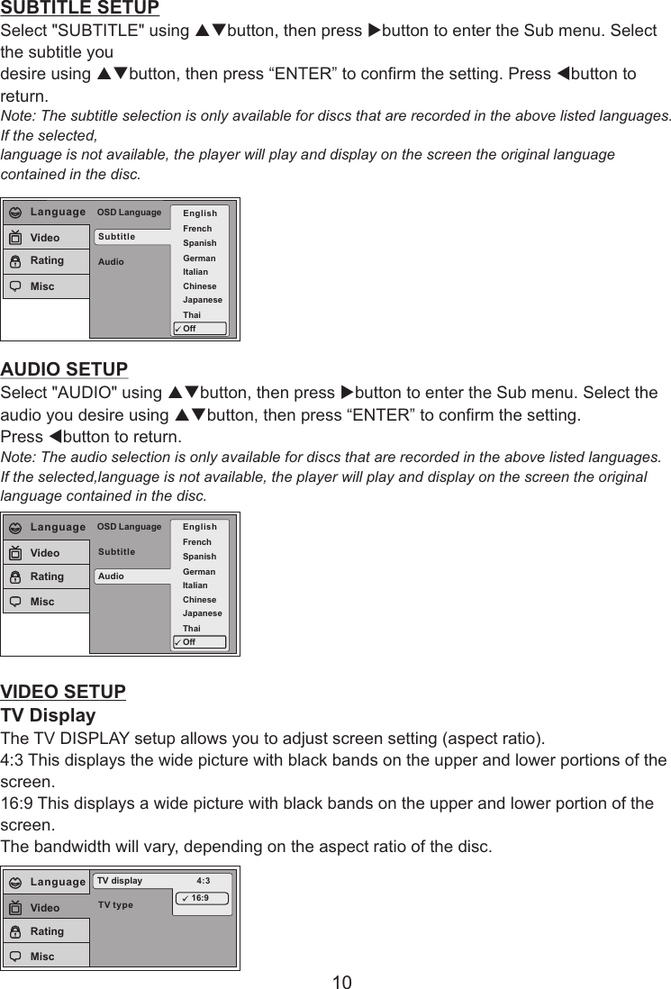SUBTITLE SETUPSelect &quot;SUBTITLE&quot; using pqbutton, then press ubutton to enter the Sub menu. Select the subtitle you desire using pqbutton, then press “ENTER” to confirm the setting. Press tbutton to return.Note: The subtitle selection is only available for discs that are recorded in the above listed languages. If the selected, language is not available, the player will play and display on the screen the original language contained in the disc.AUDIO SETUPSelect &quot;AUDIO&quot; using pqbutton, then press ubutton to enter the Sub menu. Select the audio you desire using pqbutton, then press “ENTER” to confirm the setting. Press tbutton to return.Note: The audio selection is only available for discs that are recorded in the above listed languages.If the selected,language is not available, the player will play and display on the screen the original language contained in the disc.VIDEO SETUPTV DisplayThe TV DISPLAY setup allows you to adjust screen setting (aspect ratio). 4:3 This displays the wide picture with black bands on the upper and lower portions of the screen. 16:9 This displays a wide picture with black bands on the upper and lower portion of the screen. The bandwidth will vary, depending on the aspect ratio of the disc.SubtitleAudioOSD Language EnglishFrenchSpanishGermanItalianJapaneseChineseThaiOffLanguageVideoRatingMisc10TV typeTV display 4:316:9LanguageVideoRatingMiscSubtitleAudioOSD LanguageLanguageVideoRatingMiscEnglishFrenchSpanishGermanItalianJapaneseChineseThaiOff