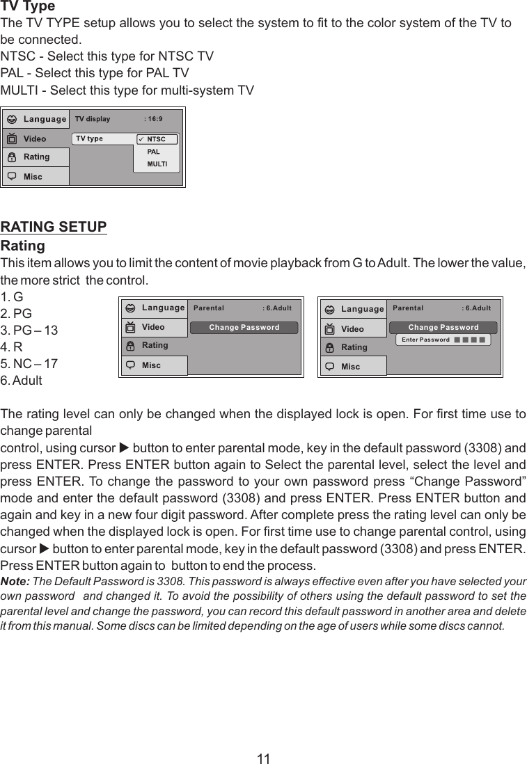 TV TypeThe TV TYPE setup allows you to select the system to fit to the color system of the TV to be connected.NTSC - Select this type for NTSC TVPAL - Select this type for PAL TVMULTI - Select this type for multi-system TVRATING SETUPRatingThis item allows you to limit the content of movie playback from G to Adult. The lower the value, the more strict  the control.1. G2. PG3. PG – 134. R5. NC – 176. AdultThe rating level can only be changed when the displayed lock is open. For first time use to change parental control, using cursor u button to enter parental mode, key in the default password (3308) and press ENTER. Press ENTER button again to Select the parental level, select the level and press ENTER. To change the password to your own password press “Change Password” mode and enter the default password (3308) and press ENTER. Press ENTER button and again and key in a new four digit password. After complete press the rating level can only be changed when the displayed lock is open. For first time use to change parental control, using cursor u button to enter parental mode, key in the default password (3308) and press ENTER. Press ENTER button again to  button to end the process.Note: The Default Password is 3308. This password is always effective even after you have selected your own password   and changed it. To avoid the possibility of others using the default password to set the parental level and change the password, you can record this default password in another area and delete it from this manual. Some discs can be limited depending on the age of users while some discs cannot.11Parental : 6.AdultChange PasswordLanguageVideoRatingMiscParental : 6.AdultChange PasswordEnter PasswordLanguageVideoRatingMisc