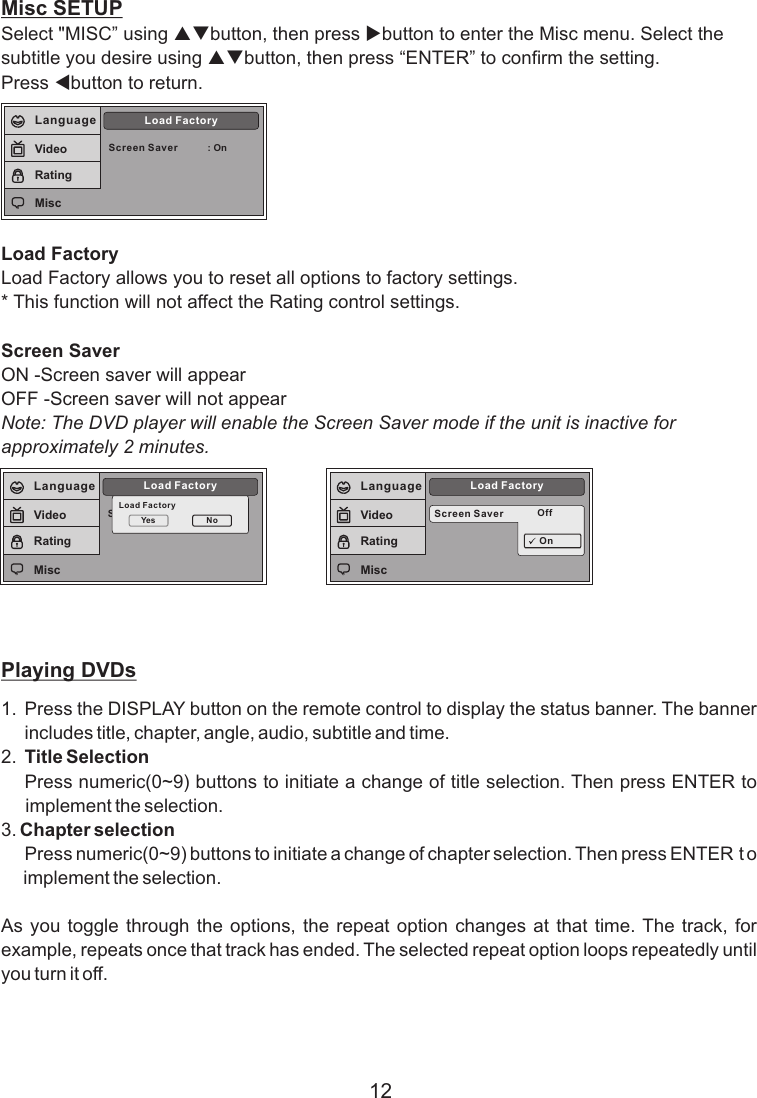 12Misc SETUPSelect &quot;MISC” using pqbutton, then press ubutton to enter the Misc menu. Select the subtitle you desire using pqbutton, then press “ENTER” to confirm the setting. Press tbutton to return.Load FactoryLoad Factory allows you to reset all options to factory settings.* This function will not affect the Rating control settings.Screen SaverON -Screen saver will appearOFF -Screen saver will not appearNote: The DVD player will enable the Screen Saver mode if the unit is inactive for approximately 2 minutes.Playing DVDs1. Press the DISPLAY button on the remote control to display the status banner. The banner includes title, chapter, angle, audio, subtitle and time.2. Title SelectionPress numeric(0~9) buttons to initiate a change of title selection. Then press ENTER to implement the selection.3. Chapter selection Press numeric(0~9) buttons to initiate a change of chapter selection. Then press ENTER t o  implement the selection.  As you toggle  through  the options, the  repeat  option changes at  that  time. The  track,  for example, repeats once that track has ended. The selected repeat option loops repeatedly until you turn it off.Screen Saver : OnLoad FactoryLanguageVideoRatingMiscScreen SaverLoad FactoryLoad FactoryYes NoLanguageVideoRatingMiscScreen Saver OffLoad FactoryOnLanguageVideoRatingMisc