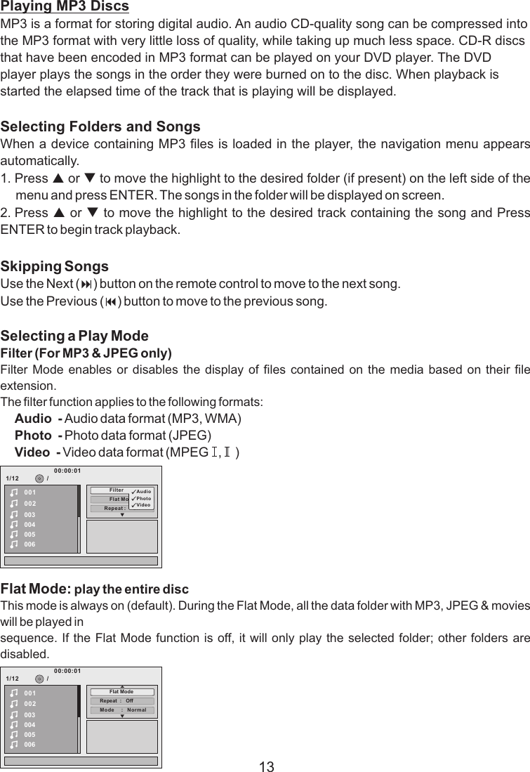 Playing MP3 DiscsMP3 is a format for storing digital audio. An audio CD-quality song can be compressed into the MP3 format with very little loss of quality, while taking up much less space. CD-R discs that have been encoded in MP3 format can be played on your DVD player. The DVD player plays the songs in the order they were burned on to the disc. When playback is started the elapsed time of the track that is playing will be displayed.Selecting Folders and SongsWhen a device containing MP3 files is loaded in the player, the navigation menu appears automatically.1. Press p or q to move the highlight to the desired folder (if present) on the left side of the menu and press ENTER. The songs in the folder will be displayed on screen. 2. Press p or q to move the highlight to the desired track containing the song and Press ENTER to begin track playback.Skipping SongsUse the Next (:) button on the remote control to move to the next song. Use the Previous (9) button to move to the previous song.Selecting a Play ModeFilter (For MP3 &amp; JPEG only)Filter Mode  enables or  disables the display  of files  contained on  the media  based  on their  file extension.The filter function applies to the following formats:Audio  - Audio data format (MP3, WMA)Photo  - Photo data format (JPEG)Video  - Video data format (MPEG   ,    )Flat Mode: play the entire discThis mode is always on (default). During the Flat Mode, all the data folder with MP3, JPEG &amp; movies will be played in sequence. If the Flat Mode function is off, it will only play the selected folder; other folders are disabled.131/12Repe at :     off002003004005006Flat M ode/00100:00:01Filt er AudioPhotoVideo1/12002003004005006/00100:00:01Mode     :   N ormalRepeat  :   OffFlat Mode