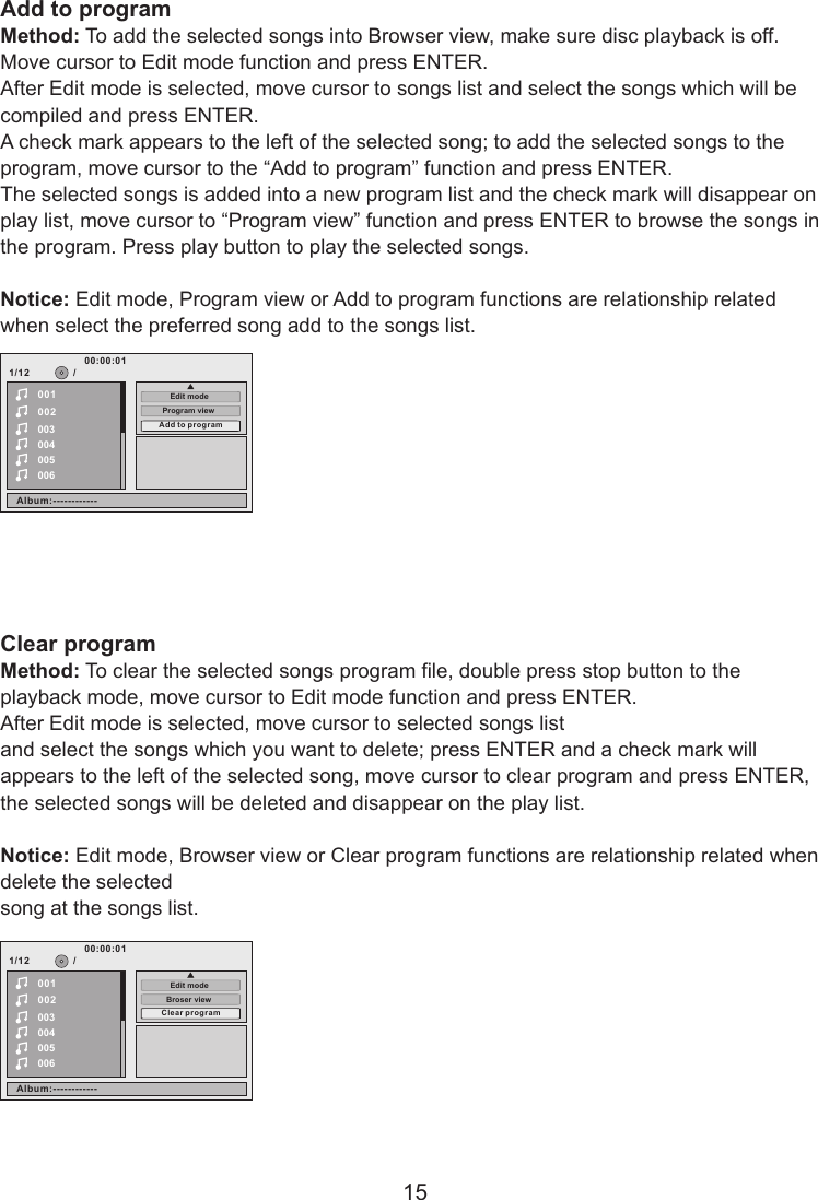Add to programMethod: To add the selected songs into Browser view, make sure disc playback is off. Move cursor to Edit mode function and press ENTER. After Edit mode is selected, move cursor to songs list and select the songs which will be compiled and press ENTER. A check mark appears to the left of the selected song; to add the selected songs to the program, move cursor to the “Add to program” function and press ENTER. The selected songs is added into a new program list and the check mark will disappear on play list, move cursor to “Program view” function and press ENTER to browse the songs in the program. Press play button to play the selected songs.Notice: Edit mode, Program view or Add to program functions are relationship related when select the preferred song add to the songs list.Clear programMethod: To clear the selected songs program file, double press stop button to the playback mode, move cursor to Edit mode function and press ENTER. After Edit mode is selected, move cursor to selected songs list and select the songs which you want to delete; press ENTER and a check mark will appears to the left of the selected song, move cursor to clear program and press ENTER, the selected songs will be deleted and disappear on the play list.Notice: Edit mode, Browser view or Clear program functions are relationship related when delete the selected song at the songs list.151/12002003004005006/00100:00:01Program viewEdit modeAlbum:------------Add to p rogram1/12002003004005006/00100:00:01Broser viewAlbum:------------Clea r programEdit mode