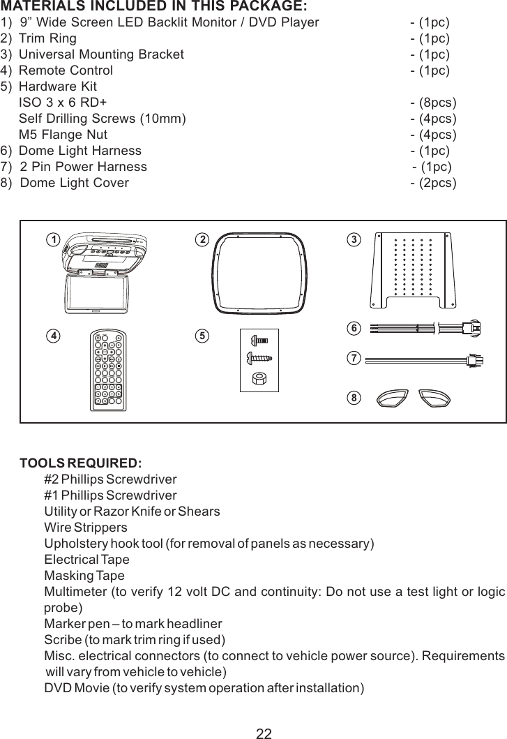 22MATERIALS INCLUDED IN THIS PACKAGE:1)  9” Wide Screen LED Backlit Monitor / DVD Player                         - (1pc)2) Trim Ring   - (1pc)3) Universal Mounting Bracket                                                               - (1pc)4) Remote Control    - (1pc)5) Hardware KitISO 3 x 6 RD+ - (8pcs)Self Drilling Screws - (4pcs)M5 Flange Nut - (4pcs)6) Dome Light Harness                                                                          - (1pc)7)  2 Pin Power Harness                                                                         - (1pc)8)  Dome Light Cover                                                                             - (2pcs) (10mm)  TOOLS REQUIRED:#2 Phillips Screwdriver#1 Phillips ScrewdriverUtility or Razor Knife or ShearsWire StrippersUpholstery hook tool (for removal of panels as necessary)Electrical TapeMasking TapeMultimeter (to verify 12 volt DC and continuity: Do not use a test light or logic probe)Marker pen – to mark headlinerScribe (to mark trim ring if used)Misc. electrical connectors (to connect to vehicle power source). Requirements will vary from vehicle to vehicle)DVD Movie (to verify system operation after installation)MATERIAL INCLUDED1POWER SOURCEMUTE VOLUMEPIXENTERPAUSENEXTPREVFR PLAY FF STOPSETUP REPEAT SUBTITLE AUDIOZOOMDVD SOURCEDISC MENU DISPLAYFMM ON/OFF CHANNEL SELECT4253687