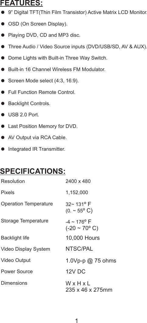 = = = P= = = = = = = = = = 9” Digital TFT(Thin Film Transistor) Active Matrix LCD Monitor.OSD (On Screen Display).laying DVD, CD and MP3 disc.Three Audio / Video Source inputs (DVD/USB/SD, AV &amp; AUX).Dome Lights with Built-in Three Way Switch.Built-in 16 Channel Wireless FM Modulator.Screen Mode select (4:3, 16:9).Full Function Remote Control.Backlight Controls.USB 2.0 Port.Last Position Memory for DVD.AV Output via RCA Cable.Integrated IR Transmitter.FEATURES:ResolutionPixelsOperation TemperatureStorage TemperatureBacklight lifeVideo Display SystemVideo Output Power Source DimensionsSPECIFICATIONS:2400 x 4801,152,00032~ 131º F(0. ~ 55º C)-4 ~ 176º F(-20 ~ 70º C)10,000 HoursNTSC/PAL1.0Vp-p @ 75 ohms12V DCW x H x L235 x 46 x 275mm1FEATURES &amp; SPECIFACTION