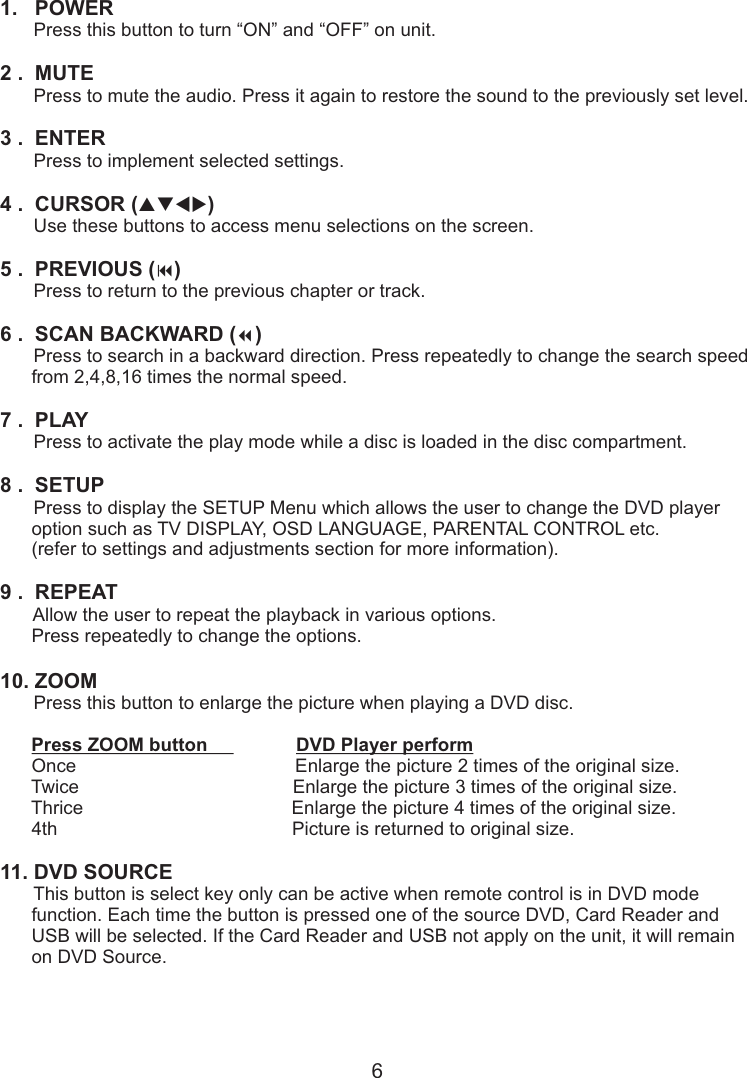 1.   POWER       Press this button to turn “ON” and “OFF” on unit.2 .  MUTE       Press to mute the audio. Press it again to restore the sound to the previously set level.3 .  ENTER       Press to implement selected settings.4 .  CURSOR (       Use these buttons to access menu selections on the screen.5 .  PREVIOUS ( )       Press to return to the previous chapter or track.6 .    ( )7 .  PLAYpqtu)9SCAN BACKWARD 7       Press to search in a backward direction. Press repeatedly to change the search speed      from 2,4,8,16 times the normal speed.       Press to activate the play mode while a disc is loaded in the disc compartment.8 .  SETUP       Press to display the SETUP Menu which allows the user to change the DVD player       option such as TV DISPLAY, OSD LANGUAGE, PARENTAL CONTROL etc.      (refer to settings and adjustments section for more information).9 .  REPEAT       Allow the user to repeat the playback in various options.      Press repeatedly to change the options.10. ZOOM       Press this button to enlarge the picture when playing a DVD disc.      Press ZOOM button                 DVD Player perform      Once                                          Enlarge the picture 2 times of the original size.          Twice                                         Enlarge the picture 3 times of the original size.           Thrice                                        Enlarge the picture 4 times of the original size.          4th                                             Picture is returned to original size.11. DVD SOURCE       This button is select key only can be active when remote control is in DVD mode       function. Each time the button is pressed one of the source DVD, Card Reader and      USB will be selected. If the Card Reader and USB not apply on the unit, it will remain       on DVD Source.6