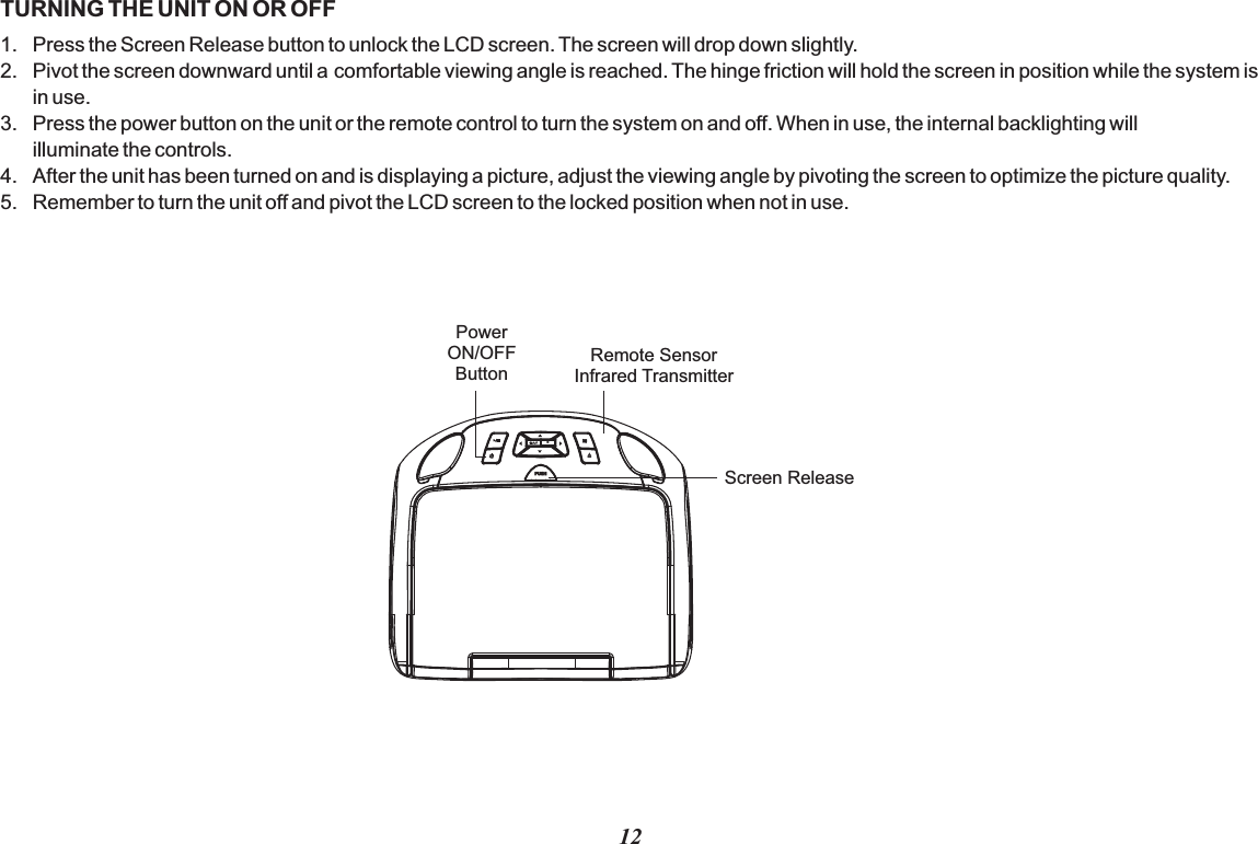 12TURNING THE UNIT ON OR OFF1. Press the Screen Release button to unlock the LCD screen. The screen will drop down slightly.2. Pivot the screen downward until a comfortable viewing angle is reached. The hinge friction will hold the screen in position while the system is in use.3. Press the power button on the unit or the remote control to turn the system on and off. When in use, the internal backlighting will illuminate the controls.4. After the unit has been turned on and is displaying a picture, adjust the viewing angle by pivoting the screen to optimize the picture quality.5. Remember to turn the unit off and pivot the LCD screen to the locked position when not in use.SPUSH Screen ReleasePower ON/OFFButtonRemote SensorInfrared Transmitter
