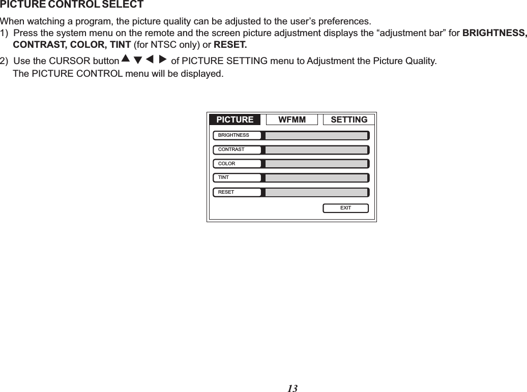 13PICTURE CONTROL SELECTWhen watching a program, the picture quality can be adjusted to the user’s preferences.1)  Press the system menu on the remote and the screen picture adjustment displays the “adjustment bar” for BRIGHTNESS,      CONTRAST, COLOR, TINT (for NTSC only) or RESET.2)  Use the CURSOR button of PICTURE SETTING menu to Adjustment the Picture Quality.      The PICTURE CONTROL menu will be displayed.‚ ƒ „  PICTURE WFMM SETTINGEXITBRIGHTNESSCONTRASTCOLORTINTRESET