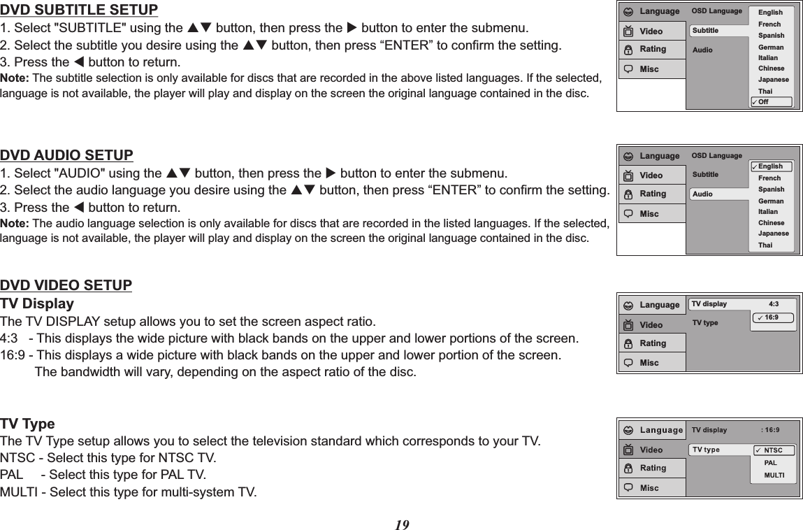 SubtitleAudioOSD Language EnglishFrenchSpanishGermanItalianJapaneseChineseThaiOffLanguageVideoRatingMiscSubtitleAudioOSD LanguageEnglishFrenchSpanishGermanItalianJapaneseChineseThaiLanguageVideoRatingMiscTV typeTV display 4:316:9LanguageVideoRatingMisc19DVD SUBTITLE SETUP1. Select &quot;SUBTITLE&quot; using the pq button, then press the u button to enter the submenu.2. Select the subtitle you desire using the pq button, then press “ENTER” to confirm the setting.3. Press the t button to return.Note: The subtitle selection is only available for discs that are recorded in the above listed languages. If the selected, language is not available, the player will play and display on the screen the original language contained in the disc.DVD AUDIO SETUP1. Select &quot;AUDIO&quot; using the pq button, then press the u button to enter the submenu.2. Select the audio language you desire using the pq button, then press “ENTER” to confirm the setting.3. Press the t button to return.Note: The audio language selection is only available for discs that are recorded in the listed languages. If the selected,language is not available, the player will play and display on the screen the original language contained in the disc.DVD VIDEO SETUPTV DisplayThe TV DISPLAY setup allows you to set the screen aspect ratio.4:3   - This displays the wide picture with black bands on the upper and lower portions of the screen.16:9 - This displays a wide picture with black bands on the upper and lower portion of the screen.     The bandwidth will vary, depending on the aspect ratio of the disc.TV TypeThe TV Type setup allows you to select the television standard which corresponds to your TV.NTSC - Select this type for NTSC TV.PAL     - Select this type for PAL TV.MULTI - Select this type for multi-system TV.