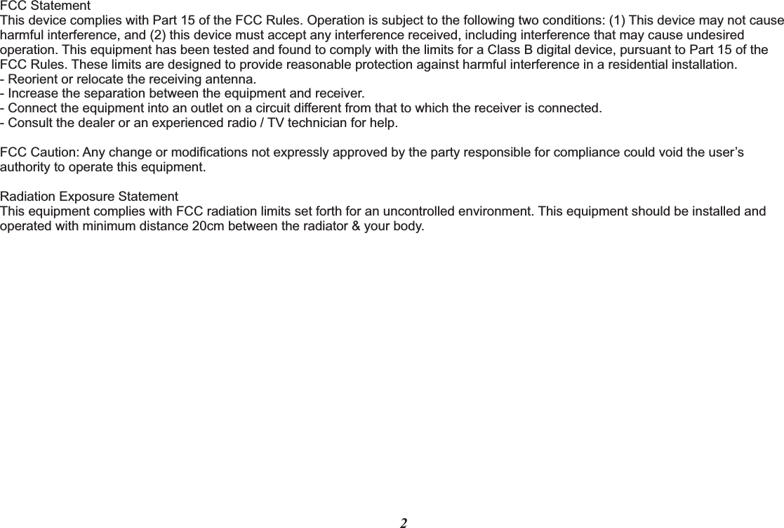 FCC Statement This device complies with Part 15 of the FCC Rules. Operation is subject to the following two conditions: (1) This device may not cause harmful interference, and (2) this device must accept any interference received, including interference that may cause undesired operation. This equipment has been tested and found to comply with the limits for a Class B digital device, pursuant to Part 15 of the FCC Rules. These limits are designed to provide reasonable protection against harmful interference in a residential installation.- Reorient or relocate the receiving antenna.- Increase the separation between the equipment and receiver.- Connect the equipment into an outlet on a circuit different from that to which the receiver is connected.- Consult the dealer or an experienced radio / TV technician for help.     FCC Caution: Any change or modifications not expressly approved by the party responsible for compliance could void the user’s authority to operate this equipment. Radiation Exposure Statement This equipment complies with FCC radiation limits set forth for an uncontrolled environment. This equipment should be installed and operated with minimum distance 20cm between the radiator &amp; your body.2