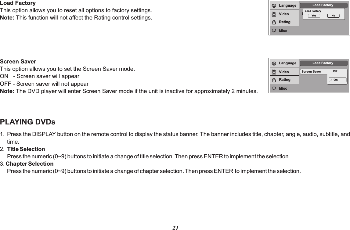 21Load FactoryThis option allows you to reset all options to factory settings.Note: This function will not affect the Rating control settings.Screen SaverThis option allows you to set the Screen Saver mode.ON   - Screen saver will appearOFF - Screen saver will not appearNote: The DVD player will enter Screen Saver mode if the unit is inactive for approximately 2 minutes.PLAYING DVDs1. Press the DISPLAY button on the remote control to display the status banner. The banner includes title, chapter, angle, audio, subtitle, and time.2. Title SelectionPress the numeric (0~9) buttons to initiate a change of title selection. Then press ENTER to implement the selection.3. Chapter SelectionPress the numeric (0~9) buttons to initiate a change of chapter selection. Then press ENTER to implement the selection.Screen SaverLoad FactoryLoad FactoryYes NoLanguageVideoRatingMiscScreen Saver OffLoad FactoryOnLanguageVideoRatingMisc