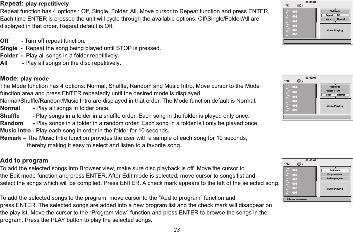 23Repeat: play repetitively Repeat function has 4 options : Off, Single, Folder, All. Move cursor to Repeat function and press ENTER, Each time ENTER is pressed the unit will cycle through the available options. Off/Single/Folder/All are displayed in that order. Repeat default is Off.Off        - Turn off repeat function.Single  -  Repeat the song being played until STOP is pressed.Folder  -  Play all songs in a folder repetitively.All         - Play all songs on the disc repetitively.Mode: play modeThe Mode function has 4 options: Normal, Shuffle, Random and Music Intro. Move cursor to the Mode function area and press ENTER repeatedly until the desired mode is displayed.Normal/Shuffle/Random/Music Intro are displayed in that order. The Mode function default is Normal.Normal        - Play all songs in folder once.Shuffle        - Play songs in a folder in a shuffle order. Each song in the folder is played only once.Random      - Play songs in a folder in a random order. Each song in a folder is’t only be played once.Music Intro - Play each song in order in the folder for 10 seconds.Remark – The Music Intro function provides the user with a sample of each song for 10 seconds, thereby making it easy to select and listen to a favorite song.Add to programTo add the selected songs into Browser view, make sure disc playback is off. Move the cursor to the Edit mode function and press ENTER. After Edit mode is selected, move cursor to songs list and select the songs which will be compiled. Press ENTER. A check mark appears to the left of the selected song.To add the selected songs to the program, move cursor to the “Add to program” function and press ENTER. The selected songs are added into a new program list and the check mark will disappear on the playlist. Move the cursor to the “Program view” function and press ENTER to browse the songs in the program. Press the PLAY button to play the selected songs.1/12002003004005006Music Playing/00100:00:01Mode     :   NormalRepeat  :   OffFlat Mode1/12002003004005006Music Playing/00100:00:01Mode     :   NormalRepeat  :   OffFlat Mode1/12002003004005006Music Playing/00100:00:01Add to programProgram viewEdit modeAlbum:------------