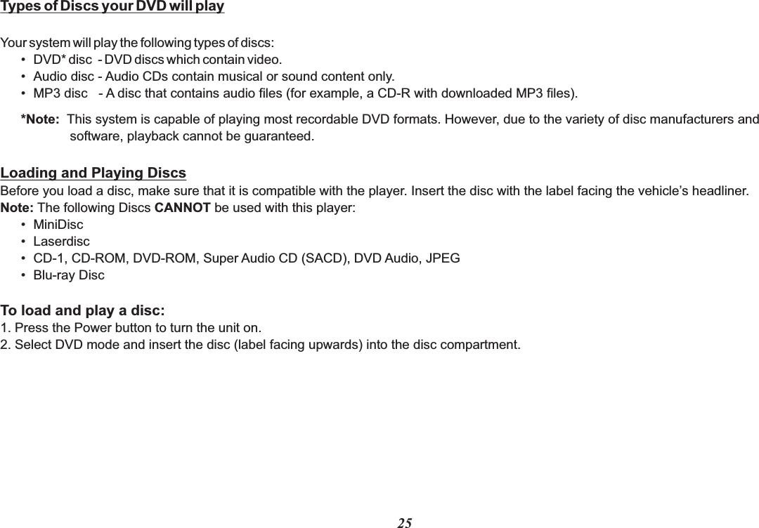 25Types of Discs your DVD will playYour system will play the following types of discs:• DVD* disc  - DVD discs which contain video.• Audio disc - Audio CDs contain musical or sound content only.• MP3 disc   - A disc that contains audio files (for example, a CD-R with downloaded MP3 files).*Note:  This system is capable of playing most recordable DVD formats. However, due to the variety of disc manufacturers and           software, playback cannot be guaranteed.Loading and Playing DiscsBefore you load a disc, make sure that it is compatible with the player. Insert the disc with the label facing the vehicle’s headliner.Note: The following Discs CANNOT be used with this player:• MiniDisc• Laserdisc• CD-1, CD-ROM, DVD-ROM, Super Audio CD (SACD), DVD Audio, JPEG • Blu-ray DiscTo load and play a disc:1. Press the Power button to turn the unit on.2. Select DVD mode and insert the disc (label facing upwards) into the disc compartment.