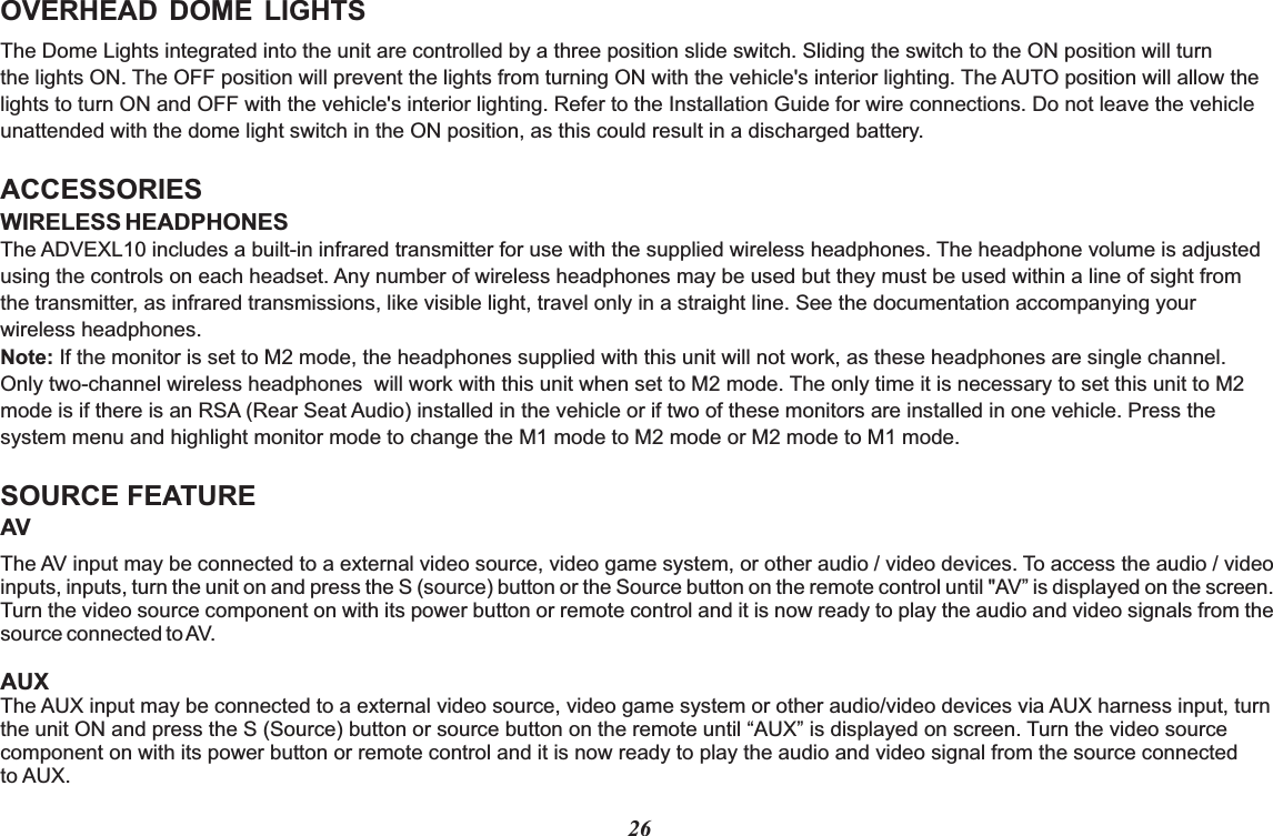 26OVERHEAD  DOME  LIGHTSThe Dome Lights integrated into the unit are controlled by a three position slide switch. Sliding the switch to the ON position will turnthe lights ON. The OFF position will prevent the lights from turning ON with the vehicle&apos;s interior lighting. The AUTO position will allow thelights to turn ON and OFF with the vehicle&apos;s interior lighting. Refer to the Installation Guide for wire connections. Do not leave the vehicle unattended with the dome light switch in the ON position, as this could result in a discharged battery. ACCESSORIESWIRELESS HEADPHONESSOURCE FEATUREThe ADVEXL10 includes a built-in infrared transmitter for use with the supplied wireless headphones. The headphone volume is adjusted using the controls on each headset. Any number of wireless headphones may be used but they must be used within a line of sight from the transmitter, as infrared transmissions, like visible light, travel only in a straight line. See the documentation accompanying your wireless headphones.Note: If the monitor is set to M2 mode, the headphones supplied with this unit will not work, as these headphones are single channel. Only two-channel wireless headphones  will work with this unit when set to M2 mode. The only time it is necessary to set this unit to M2 mode is if there is an RSA (Rear Seat Audio) installed in the vehicle or if two of these monitors are installed in one vehicle. Press the system menu and highlight monitor mode to change the M1 mode to M2 mode or M2 mode to M1 mode.AVThe AV input may be connected to a external video source, video game system, or other audio / video devices. To access the audio / video inputs, inputs, turn the unit on and press the S (source) button or the Source button on the remote control until &quot;AV” is displayed on the screen. Turn the video source component on with its power button or remote control and it is now ready to play the audio and video signals from the source connected to AV.AUXThe AUX input may be connected to a external video source, video game system or other audio/video devices via AUX harness input, turnthe unit ON and press the S (Source) button or source button on the remote until “AUX” is displayed on screen. Turn the video source component on with its power button or remote control and it is now ready to play the audio and video signal from the source connected to AUX.  