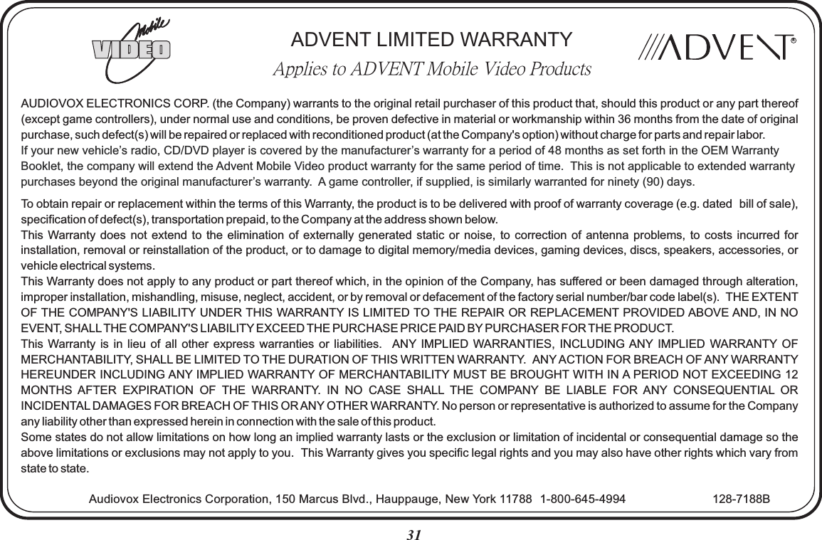 31RADVENT LIMITED WARRANTYApplies to ADVENT Mobile Video ProductsAUDIOVOX ELECTRONICS CORP. (the Company) warrants to the original retail purchaser of this product that, should this product or any part thereof (except game controllers), under normal use and conditions, be proven defective in material or workmanship within 36 months from the date of original purchase, such defect(s) will be repaired or replaced with reconditioned product (at the Company&apos;s option) without charge for parts and repair labor.To obtain repair or replacement within the terms of this Warranty, the product is to be delivered with proof of warranty coverage (e.g. dated  bill of sale), specification of defect(s), transportation prepaid, to the Company at the address shown below.This Warranty  does  not  extend  to  the  elimination  of externally  generated  static  or  noise, to  correction  of  antenna  problems, to  costs  incurred  for installation, removal or reinstallation of the product, or to damage to digital memory/media devices, gaming devices, discs, speakers, accessories, or vehicle electrical systems.This Warranty does not apply to any product or part thereof which, in the opinion of the Company, has suffered or been damaged through alteration, improper installation, mishandling, misuse, neglect, accident, or by removal or defacement of the factory serial number/bar code label(s).  THE EXTENT OF THE COMPANY&apos;S LIABILITY UNDER THIS WARRANTY IS LIMITED TO THE REPAIR OR REPLACEMENT PROVIDED ABOVE AND, IN NO EVENT, SHALL THE COMPANY&apos;S LIABILITY EXCEED THE PURCHASE PRICE PAID BY PURCHASER FOR THE PRODUCT.This Warranty  is in  lieu of  all  other  express  warranties  or liabilities.   ANY IMPLIED  WARRANTIES,  INCLUDING ANY IMPLIED  WARRANTY OF MERCHANTABILITY, SHALL BE LIMITED TO THE DURATION OF THIS WRITTEN WARRANTY.  ANY ACTION FOR BREACH OF ANY WARRANTY HEREUNDER INCLUDING ANY IMPLIED WARRANTY OF MERCHANTABILITY MUST BE BROUGHT WITH IN A PERIOD NOT EXCEEDING 12 MONTHS  AFTER  EXPIRATION  OF  THE  WARRANTY.  IN  NO  CASE  SHALL  THE  COMPANY  BE  LIABLE  FOR  ANY  CONSEQUENTIAL  OR INCIDENTAL DAMAGES FOR BREACH OF THIS OR ANY OTHER WARRANTY. No person or representative is authorized to assume for the Company any liability other than expressed herein in connection with the sale of this product.Some states do not allow limitations on how long an implied warranty lasts or the exclusion or limitation of incidental or consequential damage so the above limitations or exclusions may not apply to you.  This Warranty gives you specific legal rights and you may also have other rights which vary from state to state.If your new vehicle’s radio, CD/DVD player is covered by the manufacturer’s warranty for a period of 48 months as set forth in the OEM Warranty Booklet, the company will extend the Advent Mobile Video product warranty for the same period of time.  This is not applicable to extended warranty purchases beyond the original manufacturer’s warranty.  A game controller, if supplied, is similarly warranted for ninety (90) days.Audiovox Electronics Corporation, 150 Marcus Blvd., Hauppauge, New York 11788   1-800-645-4994 128-7188B