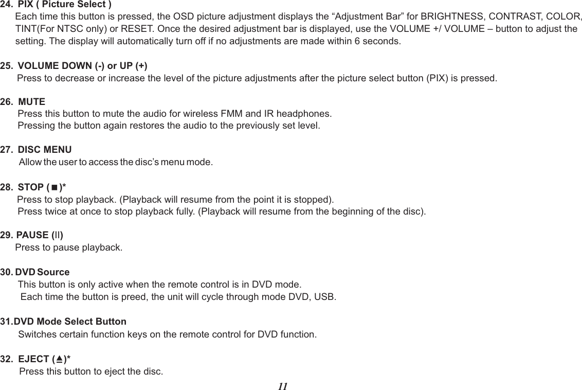 24.  PIX ( Picture Select )Each time this button is pressed, the OSD picture adjustment displays the “Adjustment Bar” for BRIGHTNESS, CONTRAST, COLOR, TINT(For NTSC only) or RESET. Once the desired adjustment bar is displayed, use the VOLUME +/ VOLUME – button to adjust the setting. The display will automatically turn off if no adjustments are made within 6 seconds.25.  VOLUME DOWN (-) or UP (+)Press to decrease or increase the level of the picture adjustments after the picture select button (PIX) is pressed.26. MUTEPress this button to mute the audio for wireless FMM and IR headphones.Pressing the button again restores the audio to the previously set level.27.  DISC MENUAllow the user to access the disc’s menu mode.28.  STOP (&lt;)* Press to stop playback. (Playback will resume from the point it is stopped).Press twice at once to stop playback fully. (Playback will resume from the beginning of the disc).29. PAUSE (II)Press to pause playback.30. DVD SourceThis button is only active when the remote control is in DVD mode. Each time the button is preed, the unit will cycle through mode DVD, USB.31.DVD Mode Select ButtonSwitches certain function keys on the remote control for DVD function.32. EJECT ()*Press this button to eject the disc.11