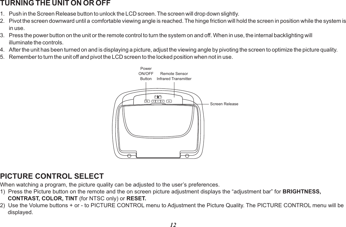 TURNING THE UNIT ON OR OFF1. Push in the Screen Release button to unlock the LCD screen. The screen will drop down slightly.2. Pivot the screen downward until a comfortable viewing angle is reached. The hinge friction will hold the screen in position while the system is in use.3. Press the power button on the unit or the remote control to turn the system on and off. When in use, the internal backlighting will illuminate the controls.4. After the unit has been turned on and is displaying a picture, adjust the viewing angle by pivoting the screen to optimize the picture quality.5. Remember to turn the unit off and pivot the LCD screen to the locked position when not in use.PICTURE CONTROL SELECTWhen watching a program, the picture quality can be adjusted to the user’s preferences.1)  Press the Picture button on the remote and the on screen picture adjustment displays the “adjustment bar” for BRIGHTNESS,      CONTRAST, COLOR, TINT (for NTSC only) or RESET.2)  Use the Volume buttons + or - to PICTURE CONTROL menu to Adjustment the Picture Quality. The PICTURE CONTROL menu will be         displayed.12Remote SensorInfrared TransmitterPowerON/OFFButtonScreen Release