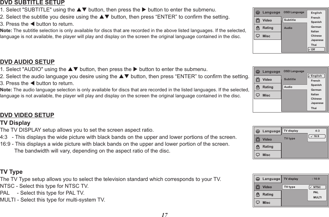 17DVD SUBTITLE SETUP1. Select &quot;SUBTITLE&quot; using the pq button, then press the u button to enter the submenu.2. Select the subtitle you desire using the pq button, then press “ENTER” to confirm the setting.3. Press the t button to return.Note: The subtitle selection is only available for discs that are recorded in the above listed languages. If the selected, language is not available, the player will play and display on the screen the original language contained in the disc.DVD AUDIO SETUP1. Select &quot;AUDIO&quot; using the pq button, then press the u button to enter the submenu.2. Select the audio language you desire using the pq button, then press “ENTER” to confirm the setting.3. Press the t button to return.Note: The audio language selection is only available for discs that are recorded in the listed languages. If the selected,language is not available, the player will play and display on the screen the original language contained in the disc.DVD VIDEO SETUPTV DisplayThe TV DISPLAY setup allows you to set the screen aspect ratio.4:3   - This displays the wide picture with black bands on the upper and lower portions of the screen.16:9 - This displays a wide picture with black bands on the upper and lower portion of the screen.     The bandwidth will vary, depending on the aspect ratio of the disc.TV TypeThe TV Type setup allows you to select the television standard which corresponds to your TV.NTSC - Select this type for NTSC TV.PAL     - Select this type for PAL TV.MULTI - Select this type for multi-system TV.SubtitleAudioOSD Language EnglishFrenchSpanishGermanItalianJapaneseChineseThaiOffLanguageVideoRatingMiscSubtitleAudioOSD LanguageEnglishFrenchSpanishGermanItalianJapaneseChineseThaiLanguageVideoRatingMiscTV typeTV display 4:316:9LanguageVideoRatingMisc