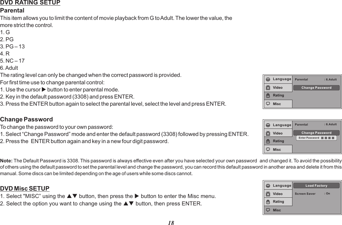 18DVD RATING SETUPParentalThis item allows you to limit the content of movie playback from G to Adult. The lower the value, the more strict the control.1. G2. PG3. PG – 134. R5. NC – 176. AdultThe rating level can only be changed when the correct password is provided.For first time use to change parental control:1. Use the cursor u button to enter parental mode.2. Key in the default password (3308) and press ENTER.3. Press the ENTER button again to select the parental level, select the level and press ENTER. Change PasswordTo change the password to your own password:1. Select “Change Password” mode and enter the default password (3308) followed by pressing ENTER.2. Press the  ENTER button again and key in a new four digit password. DVD Misc SETUP1. Select &quot;MISC” using the pq button, then press the u button to enter the Misc menu.2. Select the option you want to change using the pq button, then press ENTER.Note: The Default Password is 3308. This password is always effective even after you have selected your own password  and changed it. To avoid the possibility of others using the default password to set the parental level and change the password, you can record this default password in another area and delete it from this manual. Some discs can be limited depending on the age of users while some discs cannot.Parental : 6.AdultChange PasswordLanguageVideoRatingMiscParental : 6.AdultChange PasswordEnter PasswordLanguageVideoRatingMiscScreen Saver : OnLoad FactoryLanguageVideoRatingMisc
