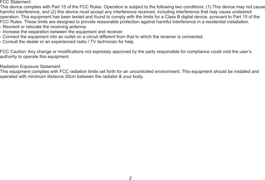 FCC Statement This device complies with Part 15 of the FCC Rules. Operation is subject to the following two conditions: (1) This device may not cause harmful interference, and (2) this device must accept any interference received, including interference that may cause undesired operation. This equipment has been tested and found to comply with the limits for a Class B digital device, pursuant to Part 15 of the FCC Rules. These limits are designed to provide reasonable protection against harmful interference in a residential installation.- Reorient or relocate the receiving antenna.- Increase the separation between the equipment and receiver.- Connect the equipment into an outlet on a circuit different from that to which the receiver is connected.- Consult the dealer or an experienced radio / TV technician for help.     FCC Caution: Any change or modifications not expressly approved by the party responsible for compliance could void the user’s authority to operate this equipment. Radiation Exposure Statement This equipment complies with FCC radiation limits set forth for an uncontrolled environment. This equipment should be installed and operated with minimum distance 20cm between the radiator &amp; your body.2