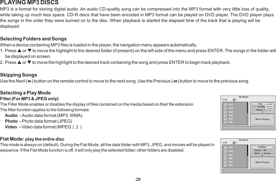 20PLAYING MP3 DISCSMP3 is a format for storing digital audio. An audio CD-quality song can be compressed into the MP3 format with very little loss of quality, while taking up much less space. CD-R discs that have been encoded in MP3 format can be played on DVD player. The DVD player plays the songs in the order they were burned on to the disc. When playback is started the elapsed time of the track that is playing will be displayed.Selecting Folders and SongsWhen a device containing MP3 files is loaded in the player, the navigation menu appears automatically.1. Press p or q to move the highlight to the desired folder (if present) on the left side of the menu and press ENTER. The songs in the folder will be displayed on screen. 2. Press p or q to move the highlight to the desired track containing the song and press ENTER to begin track playback.Skipping SongsUse the Next (:) button on the remote control to move to the next song. Use the Previous (9) button to move to the previous song.Selecting a Play ModeFilter (For MP3 &amp; JPEG only)The Filter Mode enables or disables the display of files contained on the media based on their file extension.The filter function applies to the following formats:Audio  - Audio data format (MP3, WMA)Photo  - Photo data format (JPEG)Video  - Video data format (MPEG   ,    )Flat Mode: play the entire discThis mode is always on (default). During the Flat Mode, all the data folder with MP3, JPEG, and movies will be played in sequence. If the Flat Mode function is off, it will only play the selected folder; other folders are disabled.1/12Repeat :     off002003004005006Flat ModeMusic Playing/00100:00:01Filter Audi oPhotoVideo1/12002003004005006Music Playing/00100:00:01Mode     :   NormalRepeat  :   OffFlat Mode