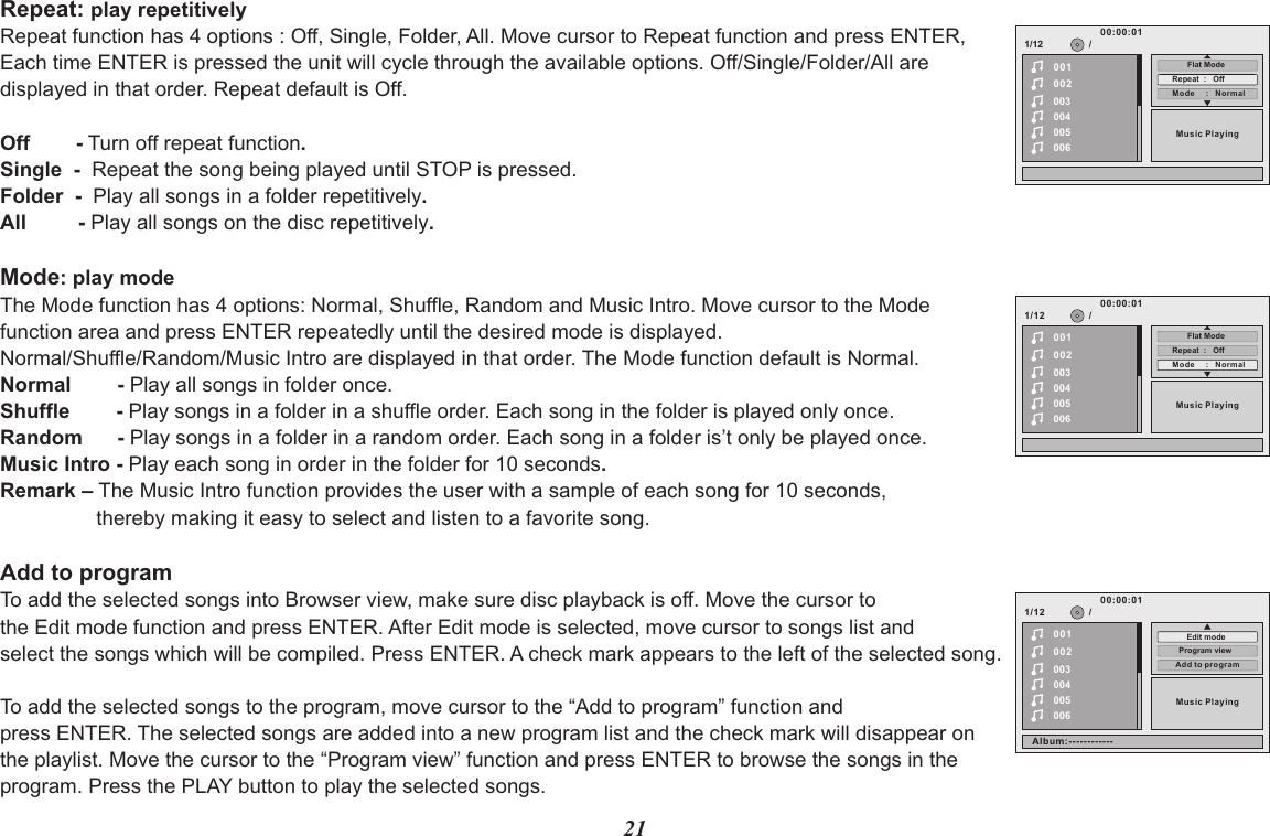 21Repeat: play repetitively Repeat function has 4 options : Off, Single, Folder, All. Move cursor to Repeat function and press ENTER, Each time ENTER is pressed the unit will cycle through the available options. Off/Single/Folder/All are displayed in that order. Repeat default is Off.Off        - Turn off repeat function.Single  -  Repeat the song being played until STOP is pressed.Folder  -  Play all songs in a folder repetitively.All         - Play all songs on the disc repetitively.Mode: play modeThe Mode function has 4 options: Normal, Shuffle, Random and Music Intro. Move cursor to the Mode function area and press ENTER repeatedly until the desired mode is displayed.Normal/Shuffle/Random/Music Intro are displayed in that order. The Mode function default is Normal.Normal        - Play all songs in folder once.Shuffle        - Play songs in a folder in a shuffle order. Each song in the folder is played only once.Random      - Play songs in a folder in a random order. Each song in a folder is’t only be played once.Music Intro - Play each song in order in the folder for 10 seconds.Remark – The Music Intro function provides the user with a sample of each song for 10 seconds, thereby making it easy to select and listen to a favorite song.Add to programTo add the selected songs into Browser view, make sure disc playback is off. Move the cursor to the Edit mode function and press ENTER. After Edit mode is selected, move cursor to songs list and select the songs which will be compiled. Press ENTER. A check mark appears to the left of the selected song.To add the selected songs to the program, move cursor to the “Add to program” function and press ENTER. The selected songs are added into a new program list and the check mark will disappear on the playlist. Move the cursor to the “Program view” function and press ENTER to browse the songs in the program. Press the PLAY button to play the selected songs.1/12002003004005006Music Playing/00100:00:01Mode     :   NormalRepeat  :   OffFlat Mode1/12002003004005006Music Playing/00100:00:01Mode     :   NormalRepeat  :   OffFlat Mode1/12002003004005006Music Playing/00100:00:01Add to programProgram viewEdit modeAlbum:------------