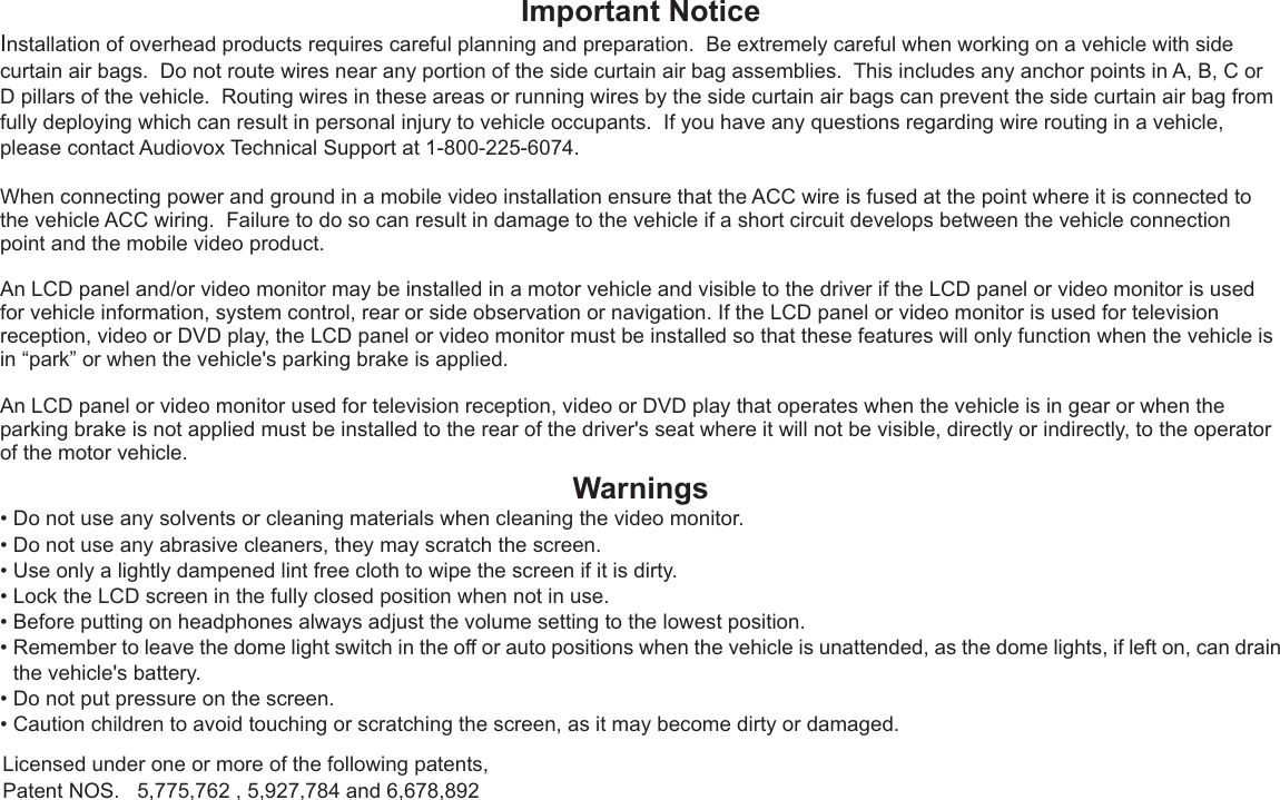 Important NoticeInstallation of overhead products requires careful planning and preparation.  Be extremely careful when working on a vehicle with side curtain air bags.  Do not route wires near any portion of the side curtain air bag assemblies.  This includes any anchor points in A, B, C or D pillars of the vehicle.  Routing wires in these areas or running wires by the side curtain air bags can prevent the side curtain air bag from fully deploying which can result in personal injury to vehicle occupants.  If you have any questions regarding wire routing in a vehicle, please contact Audiovox Technical Support at 1-800-225-6074.When connecting power and ground in a mobile video installation ensure that the ACC wire is fused at the point where it is connected to the vehicle ACC wiring.  Failure to do so can result in damage to the vehicle if a short circuit develops between the vehicle connection point and the mobile video product.An LCD panel and/or video monitor may be installed in a motor vehicle and visible to the driver if the LCD panel or video monitor is used for vehicle information, system control, rear or side observation or navigation. If the LCD panel or video monitor is used for television reception, video or DVD play, the LCD panel or video monitor must be installed so that these features will only function when the vehicle is in “park” or when the vehicle&apos;s parking brake is applied. An LCD panel or video monitor used for television reception, video or DVD play that operates when the vehicle is in gear or when the parking brake is not applied must be installed to the rear of the driver&apos;s seat where it will not be visible, directly or indirectly, to the operator of the motor vehicle.Warnings•Do not use any solvents or cleaning materials when cleaning the video monitor.•Do not use any abrasive cleaners, they may scratch the screen.•Use only a lightly dampened lint free cloth to wipe the screen if it is dirty.•Lock the LCD screen in the fully closed position when not in use.•Before putting on headphones always adjust the volume setting to the lowest position.•Remember to leave the dome light switch in the off or auto positions when the vehicle is unattended, as the dome lights, if left on, can drainthe vehicle&apos;s battery.•Do not put pressure on the screen.•Caution children to avoid touching or scratching the screen, as it may become dirty or damaged.Licensed under one or more of the following patents, Patent NOS.   5,775,762 , 5,927,784 and 6,678,892