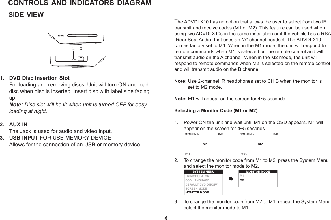 6SIDE  VIEWCONTROLS AND  INDICATORS  DIAGRAMThe ADVDLX10 has an option that allows the user to select from two IR transmit and receive codes (M1 or M2). This feature can be used when using two ADVDLX10s in the same installation or if the vehicle has a RSA (Rear Seat Audio) that uses an “A” channel headset. The ADVDLX10 comes factory set to M1. When in the M1 mode, the unit will respond to remote commands when M1 is selected on the remote control and will transmit audio on the A channel. When in the M2 mode, the unit will respond to remote commands when M2 is selected on the remote control and will transmit audio on the B channel.Note: Use 2-channel IR headphones set to CH B when the monitor is           set to M2 mode.Note: M1 will appear on the screen for 4~5 seconds.Selecting a Monitor Code (M1 or M2)1. Power ON the unit and wait until M1 on the OSD appears. M1 will         appear on the screen for 4~5 seconds. 2. To change the monitor code from M1 to M2, press the System Menu        and select the monitor mode to M2.   3. To change the monitor code from M2 to M1, repeat the System Menu        select the monitor mode to M1.  FMM 88.3MHzM1DVDIRT ON1. DVD Disc Insertion SlotFor loading and removing discs. Unit will turn ON and loaddisc when disc is inserted. Insert disc with label side facing up. Note: Disc slot will be lit when unit is turned OFF for easyloading at night.2. AUX IN The Jack is used for audio and video input.3. USB INPUT FOR USB MEMORY DEVICEAllows for the connection of an USB or memory device.2 31M1M2MONITOR MODESYSTEM MENUOSD LANGUAGEDEFAULT DVD ON/OFFSCREEN MODEFM MODULATOR MONITOR MODE FMM 88.3MHzM2DVDIRT ON