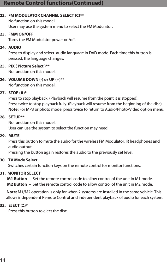1422.    FM MODULATOR CHANNEL SELECT (C)** No function on this model.  User may use the system menu to select the FM Modulator.23.    FMM  ON/OFF Turns the FM Modulator power on/oﬀ.24.    AUDIO Press to display and select  audio language in DVD mode. Each time this button is pressed, the language changes.25.    PIX ( Picture Select )** No function on this model. 26.    VOLUME DOWN (-) or UP (+)** No function on this model. 27.    STOP  (n)* Press to stop playback. (Playback will resume from the point it is stopped). Press twice to stop playback fully. (Playback will resume from the beginning of the disc). Note: For MP3 or photo mode, press twice to return to Audio/Photo/Video option menu.28.    SETUP** No function on this model.  User can use the system to select the function may need. 29.    MUTE Press this button to mute the audio for the wireless FM Modulator, IR headphones and audio output. Pressing the button again restores the audio to the previously set level.30.    TV Mode Select Switches certain function keys on the remote control for monitor functions.31.  MONITOR SELECT         M1 Button  –  Set the remote control code to allow control of the unit in M1 mode.         M2 Button  –  Set the remote control code to allow control of the unit in M2 mode. Note: M1/M2 operation is only for when 2 systems are installed in the same vehicle. This         allows independent Remote Control and independent playback of audio for each system.32.    EJECT  ( )* Press this button to eject the disc.    Remote Control functions(Continued)