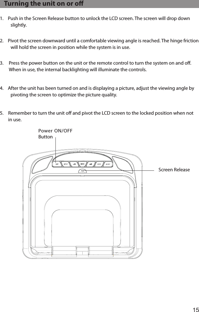 151.  Push in the Screen Release button to unlock the LCD screen. The screen will drop down slightly. 2.  Pivot the screen downward until a comfortable viewing angle is reached. The hinge friction will hold the screen in position while the system is in use. 3.   Press the power button on the unit or the remote control to turn the system on and oﬀ. When in use, the internal backlighting will illuminate the controls.4.  After the unit has been turned on and is displaying a picture, adjust the viewing angle by pivoting the screen to optimize the picture quality.5.  Remember to turn the unit oﬀ and pivot the LCD screen to the locked position when not in use.Power ON/OFF ButtonScreen Release   Turning the unit on or o