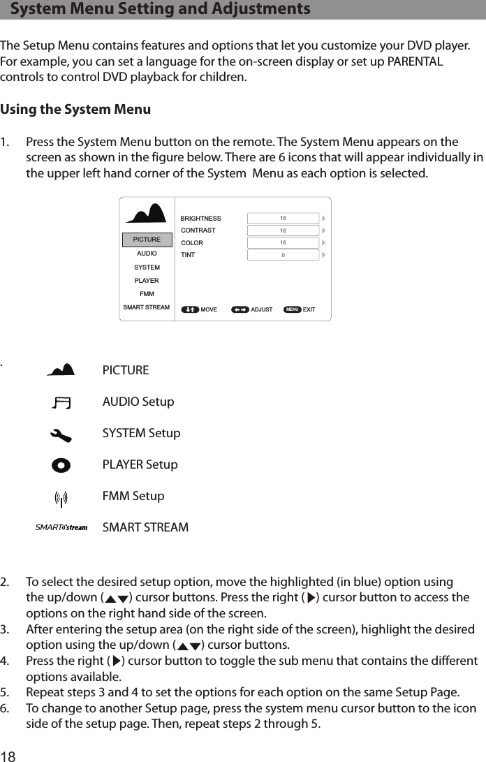 18The Setup Menu contains features and options that let you customize your DVD player. For example, you can set a language for the on-screen display or set up PARENTAL controls to control DVD playback for children. Using the System Menu1.  Press the System Menu button on the remote. The System Menu appears on the screen as shown in the figure below. There are 6 icons that will appear individually in the upper left hand corner of the System  Menu as each option is selected. .2.  To select the desired setup option, move the highlighted (in blue) option using the up/down (         ) cursor buttons. Press the right (    ) cursor button to access the options on the right hand side of the screen.3.  After entering the setup area (on the right side of the screen), highlight the desired option using the up/down (         ) cursor buttons.4.  Press the right (    ) cursor button to toggle the sub menu that contains the different options available. 5.  Repeat steps 3 and 4 to set the options for each option on the same Setup Page.6.  To change to another Setup page, press the system menu cursor button to the icon side of the setup page. Then, repeat steps 2 through 5.PICTURE AUDIO SetupSYSTEM SetupPLAYER SetupFMM SetupSMART STREAMPICTUREPICTUREPICTUREAUDIOAUDIOAUDIOSYSTEMSYSTEMSYSTEMPLAYERPLAYERPLAYERFMMFMMFMMSMART STREAMSMART STREAMSMART STREAMADJUST ADJUST ADJUST EXIT EXIT EXIT BRIGHTNESSLANGUAGETV SYSTEMCONTRASTDEFAULT DVDSCREEN SAVERCOLORMONITOR MODEASPECT RATIOPASSWORD SETUPTINTRESETRATINGLAST MEMORYAUDIO LANGUAGEMOVE MOVE MOVE 1616160MENU MENU MENU PICTUREAUDIOSYSTEMPLAYERFMMSMART STREAM ADJUST  EXIT IRTMOVE  MENU L/R ON ENGLISH NTSC ADULT ON ON ON M1 16:9 ENGLISH PICTUREAUDIOSYSTEMPLAYERFMMSMART STREAM ADJUST  EXIT LANGUAGEDEFAULT DVDMONITOR MODERESETMOVE  MENU ENGLISH ON M1 PICTUREAUDIOSYSTEMPLAYERFMMSMART STREAM SELECT  EXIT FM FMM CHANNELMOVE  MENU ONPICTUREMIRACAST/AIRPLAY&amp;DLNAAUDIOSYSTEMPLAYERFMMSMART STREAM ADJUST   EXIT MOVE  MENU PICTUREAUDIOSYSTEMPLAYERFMMSMART STREAM SELECT  EXIT MOVE  MENU 88.1MHz88.3MHz88.5MHz88.7MHz88.9MHz89.1MHz89.3MHz89.5MHz89.7MHz89.9MHz90.1MHz90.3MHz90.5MHz90.7MHz90.9MHz91.1MHz91.3MHz91.5MHz91.7MHz91.9MHz92.1MHz92.3MHz92.5MHz92.7MHz92.9MHz93.1MHz93.3MHz93.5MHz93.7MHz93.9MHz94.1MHz94.3MHz94.5MHz94.7MHz94.9MHz95.1MHz95.3MHz95.5MHz95.7MHz95.9MHz96.1MHz96.3MHz96.5MHz96.7MHz96.9MHzYES NO   System Menu Setting and Adjustments