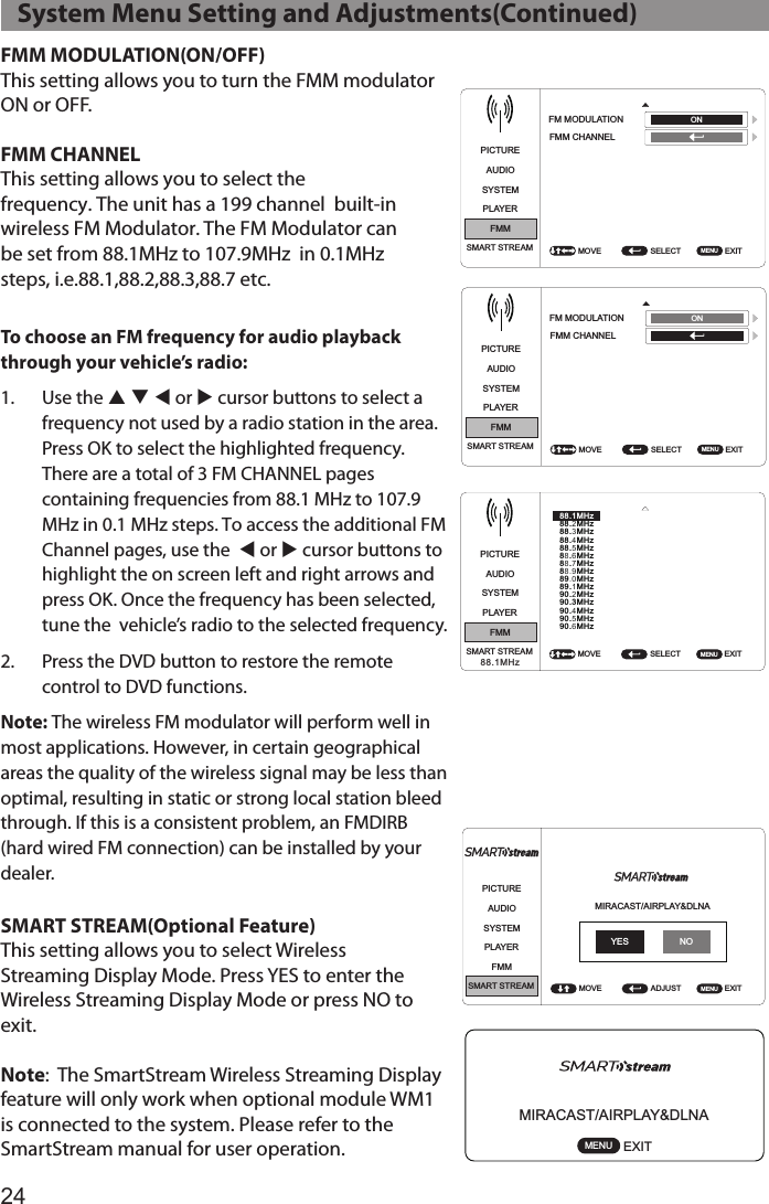 24FMM MODULATION(ON/OFF)This setting allows you to turn the FMM modulator ON or OFF.FMM CHANNELThis setting allows you to select the frequency. The unit has a 199 channel  built-in wireless FM Modulator. The FM Modulator can be set from 88.1MHz to 107.9MHz  in 0.1MHz steps, i.e.88.1,88.2,88.3,88.7 etc.To choose an FM frequency for audio playback through your vehicle’s radio:1.  Use the p q t or u cursor buttons to select a frequency not used by a radio station in the area. Press OK to select the highlighted frequency. There are a total of 3 FM CHANNEL pages containing frequencies from 88.1 MHz to 107.9 MHz in 0.1 MHz steps. To access the additional FM Channel pages, use the  t or u cursor buttons to highlight the on screen left and right arrows and press OK. Once the frequency has been selected, tune the  vehicle’s radio to the selected frequency.2.  Press the DVD button to restore the remote control to DVD functions.Note: The wireless FM modulator will perform well in most applications. However, in certain geographical areas the quality of the wireless signal may be less than optimal, resulting in static or strong local station bleed through. If this is a consistent problem, an FMDIRB (hard wired FM connection) can be installed by your dealer.SMART STREAM(Optional Feature)This setting allows you to select Wireless  Streaming Display Mode. Press YES to enter the Wireless Streaming Display Mode or press NO to exit.Note:  The SmartStream Wireless Streaming Display feature will only work when optional module WM1 is connected to the system. Please refer to the SmartStream manual for user operation.PICTUREPICTUREAUDIOAUDIOSYSTEMSYSTEMPLAYERPLAYERFMMFMMSMART STREAMSMART STREAMSELECT SELECT EXIT EXIT FM MODULATIONFM MODULATIONFMM CHANNELFMM CHANNELMOVE MOVE MENU MENU ONONPICTUREAUDIOSYSTEMPLAYERFMMSMART STREAM SELECT EXITMOVE MENU91.1MHz91.3MHz91.5MHz91.7MHz91.9MHz92.1MHz92.3MHz92.5MHz92.7MHz92.9MHz93.1MHz93.3MHz93.5MHz93.7MHz93.9MHz94.1MHz94.3MHz94.5MHz94.7MHz94.9MHz95.1MHz95.3MHz95.5MHz95.7MHz95.9MHz96.1MHz96.3MHz96.5MHz96.7MHz96.9MHz88.1MHz88.3MHz88.5MHz88.7MHz88.9MHz89.1MHz89.3MHz89.5MHz89.7MHz89.9MHz90.1MHz90.3MHz90.5MHz90.7MHz90.9MHz88.1MHzPICTUREPICTUREAUDIOAUDIOSYSTEMSYSTEMPLAYERPLAYERFMMFMMSMART STREAMSMART STREAMSELECTSELECT EXITEXIT FM MODULATIONFM MODULATION FMM CHANNELFMM CHANNELMOVEMOVE MENUMENU ONONPICTUREAUDIOSYSTEMPLAYERFMMSMART STREAM SELECT EXITMOVE MENU91.1MHz91.3MHz91.5MHz91.7MHz91.9MHz92.1MHz92.3MHz92.5MHz92.7MHz92.9MHz93.1MHz93.3MHz93.5MHz93.7MHz93.9MHz94.1MHz94.3MHz94.5MHz94.7MHz94.9MHz95.1MHz95.3MHz95.5MHz95.7MHz95.9MHz96.1MHz96.3MHz96.5MHz96.7MHz96.9MHz88.1MHz88.3MHz88.5MHz88.7MHz88.9MHz89.1MHz89.3MHz89.5MHz89.7MHz89.9MHz90.1MHz90.3MHz90.5MHz90.7MHz90.9MHz88.1MHzPICTURE PICTUREAUDIO AUDIOSYSTEM SYSTEMPLAYER PLAYERFMM FMMSMART STREAM SMART STREAMSELECT SELECT EXIT EXIT FM MODULATION FM MODULATIONFMM CHANNEL FMM CHANNELMOVE MOVE MENU MENU ON ONPICTUREAUDIOSYSTEMPLAYERFMMSMART STREAM SELECT  EXIT MOVE  MENU 88.1MHz88.2MHz88.3MHz88.4MHz88.5MHz88.6MHz88.7MHz88.9MHz89.0MHz89.1MHz90.2MHz90.3MHz90.4MHz90.5MHz90.6MHz88.1MHzPICTUREPICTUREPICTUREAUDIOAUDIOAUDIOSYSTEMSYSTEMSYSTEMPLAYERPLAYERPLAYERFMMFMMFMMSMART STREAMSMART STREAMSMART STREAMADJUSTADJUSTADJUSTEXITEXITEXITBRIGHTNESSLANGUAGETV SYSTEMCONTRASTDEFAULT DVDSCREEN SAVERCOLORMONITOR MODEASPECT RATIOPASSWORD SETUPTINTRESETRATINGLAST MEMORYAUDIO LANGUAGEMOVEMOVEMOVE1616160MENUMENUMENUPICTUREAUDIOSYSTEMPLAYERFMMSMART STREAM ADJUST EXITIRTMOVE MENUL/R ON ENGLISH NTSC ADULT ON ON ON M1 16:9 ENGLISH PICTUREAUDIOSYSTEMPLAYERFMMSMART STREAM ADJUST EXITLANGUAGEDEFAULT DVDMONITOR MODERESETMOVE MENUENGLISH ON M1 PICTUREAUDIOSYSTEMPLAYERFMMSMART STREAM SELECT  EXIT FM FMM CHANNELMOVE  MENU ONPICTUREMIRACAST/AIRPLAY&amp;DLNAAUDIOSYSTEMPLAYERFMMSMART STREAM ADJUST   EXIT MOVE  MENU PICTUREAUDIOSYSTEMPLAYERFMMSMART STREAM SELECT  EXIT MOVE  MENU 88.1MHz88.3MHz88.5MHz88.7MHz88.9MHz89.1MHz89.3MHz89.5MHz89.7MHz89.9MHz90.1MHz90.3MHz90.5MHz90.7MHz90.9MHz91.1MHz91.3MHz91.5MHz91.7MHz91.9MHz92.1MHz92.3MHz92.5MHz92.7MHz92.9MHz93.1MHz93.3MHz93.5MHz93.7MHz93.9MHz94.1MHz94.3MHz94.5MHz94.7MHz94.9MHz95.1MHz95.3MHz95.5MHz95.7MHz95.9MHz96.1MHz96.3MHz96.5MHz96.7MHz96.9MHzYES NOMIRACAST/AIRPLAY&amp;DLNAEXIT MENU    System Menu Setting and Adjustments(Continued)