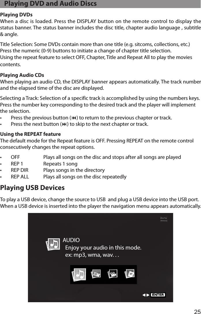 25Playing DVDsWhen a disc is loaded. Press the DISPLAY button on the remote control to display the status banner. The status banner includes the disc title, chapter audio language , subtitle &amp; angle.Title Selection: Some DVDs contain more than one title (e.g. sitcoms, collections, etc.)Press the numeric (0-9) buttons to initiate a change of chapter title selection. Using the repeat feature to select OFF, Chapter, Title and Repeat All to play the movies  contents.Playing Audio CDsWhen playing an audio CD, the DISPLAY banner appears automatically. The track number and the elapsed time of the disc are displayed.Selecting a Track: Selection of a specific track is accomplished by using the numbers keys. Press the number key corresponding to the desired track and the player will implement the selection.•  Press the previous button (9) to return to the previous chapter or track.•  Press the next button (:) to skip to the next chapter or track.Using the REPEAT featureThe default mode for the Repeat feature is OFF. Pressing REPEAT on the remote control consecutively changes the repeat options.•  OFF    Plays all songs on the disc and stops after all songs are played•  REP 1  Repeats 1 song•  REP DIR  Plays songs in the directory•  REP ALL  Plays all songs on the disc repeatedlyPlaying USB DevicesTo play a USB device, change the source to USB  and plug a USB device into the USB port.When a USB device is inserted into the player the navigation menu appears automatically.AUDIO  Enjoy your audio in this mode.  ex: mp3, wma, wav. . .ENTER   Playing DVD and Audio Discs