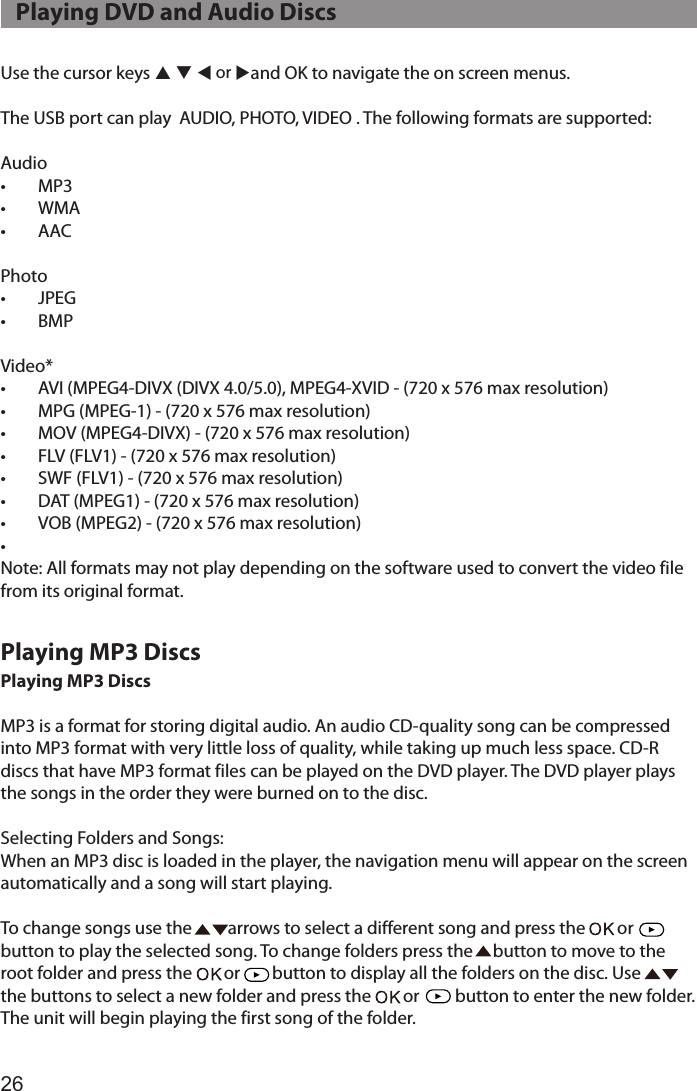 26Use the cursor keys p q t or uand OK to navigate the on screen menus.The USB port can play  AUDIO, PHOTO, VIDEO . The following formats are supported:Audio•  MP3•  WMA•  AACPhoto•  JPEG•  BMPVideo*•  AVI (MPEG4-DIVX (DIVX 4.0/5.0), MPEG4-XVID - (720 x 576 max resolution)•  MPG (MPEG-1) - (720 x 576 max resolution)•  MOV (MPEG4-DIVX) - (720 x 576 max resolution)•  FLV (FLV1) - (720 x 576 max resolution)•  SWF (FLV1) - (720 x 576 max resolution)•  DAT (MPEG1) - (720 x 576 max resolution)•  VOB (MPEG2) - (720 x 576 max resolution)• Note: All formats may not play depending on the software used to convert the video file from its original format.Playing MP3 DiscsMP3 is a format for storing digital audio. An audio CD-quality song can be compressed into MP3 format with very little loss of quality, while taking up much less space. CD-R discs that have MP3 format files can be played on the DVD player. The DVD player plays the songs in the order they were burned on to the disc.Selecting Folders and Songs:When an MP3 disc is loaded in the player, the navigation menu will appear on the screen automatically and a song will start playing.To change songs use the         arrows to select a different song and press the        or      button to play the selected song. To change folders press the     button to move to the  root folder and press the        or        button to display all the folders on the disc. Use         the buttons to select a new folder and press the        or         button to enter the new folder. The unit will begin playing the first song of the folder.   Playing DVD and Audio DiscsPlaying MP3 Discs