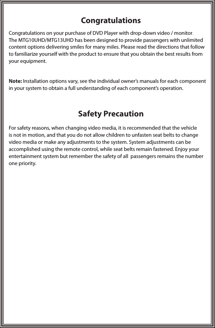CongratulationsSafety PrecautionCongratulations on your purchase of DVD Player with drop-down video / monitor.The MTG10UHD/MTG13UHD has been designed to provide passengers with unlimited content options delivering smiles for many miles. Please read the directions that follow to familiarize yourself with the product to ensure that you obtain the best results from your equipment.Note: Installation options vary, see the individual owner’s manuals for each component in your system to obtain a full understanding of each component’s operation.For safety reasons, when changing video media, it is recommended that the vehicle is not in motion, and that you do not allow children to unfasten seat belts to change video media or make any adjustments to the system. System adjustments can be accomplished using the remote control, while seat belts remain fastened. Enjoy your  entertainment system but remember the safety of all  passengers remains the number one priority.