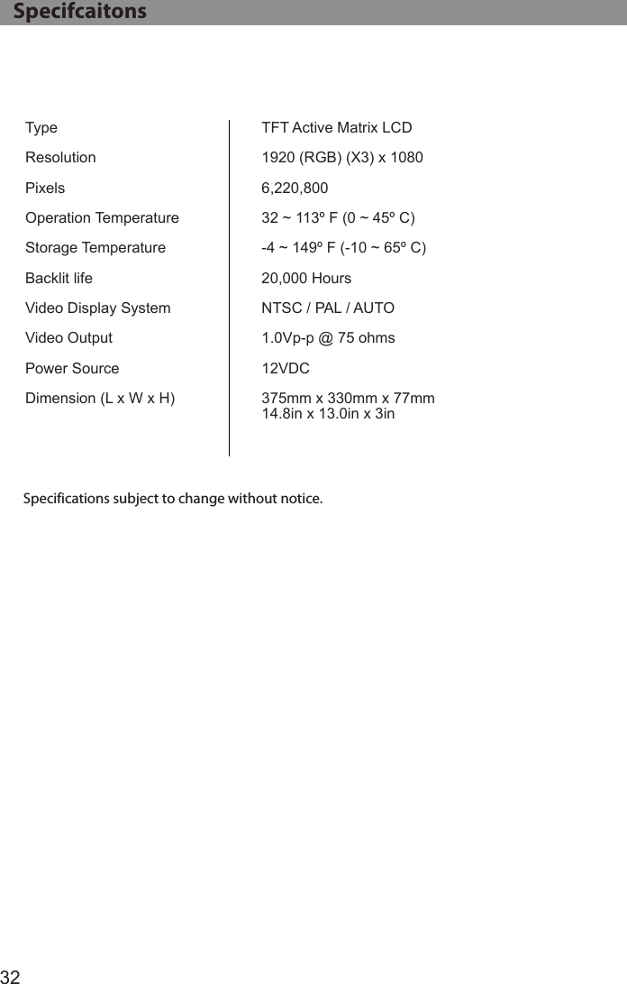 32TypeResolutionPixelsOperation TemperatureStorage TemperatureBacklit lifeVideo Display System Video OutputPower SourceDimension (L x W x H)TFT Active Matrix LCD1920 (RGB) (X3) x 10806,220,80032 ~ 113º F (0 ~ 45º C)-4 ~ 149º F (-10 ~ 65º C)20,000 HoursNTSC / PAL / AUTO1.0Vp-p @ 75 ohms12VDC375mm x 330mm x 77mm14.8in x 13.0in x 3inSpecifications subject to change without notice.   Specifcaitons