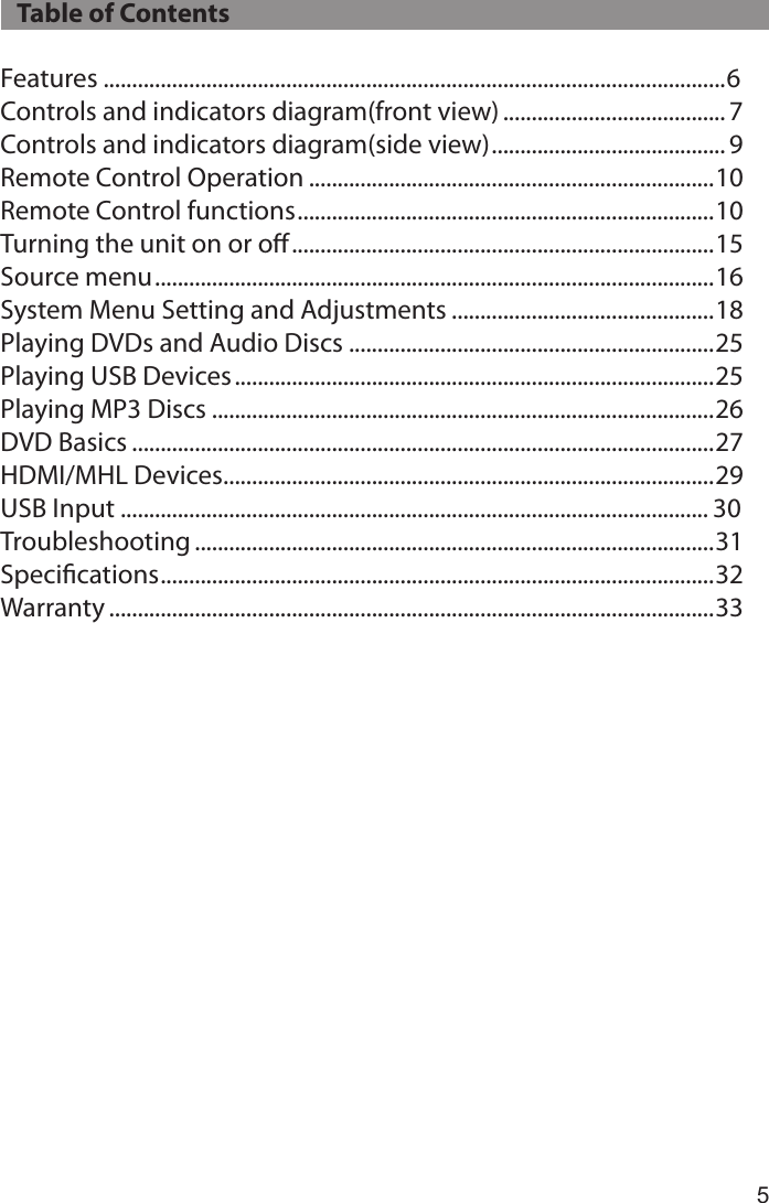 5   Table of ContentsFeatures .............................................................................................................6Controls and indicators diagram(front view) ....................................... 7Controls and indicators diagram(side view) ......................................... 9Remote Control Operation .......................................................................10Remote Control functions ......................................................................... 10Turning the unit on or oﬀ ..........................................................................15Source menu ..................................................................................................16System Menu Setting and Adjustments ..............................................18Playing DVDs and Audio Discs ................................................................25Playing USB Devices ....................................................................................25Playing MP3 Discs ........................................................................................26DVD Basics ......................................................................................................27HDMI/MHL Devices ......................................................................................29USB Input ....................................................................................................... 30Troubleshooting ...........................................................................................31Speciﬁcations ................................................................................................. 32Warranty ..........................................................................................................33