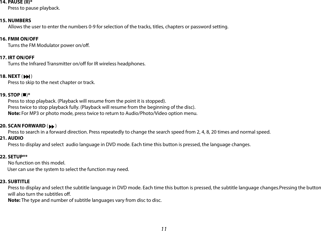 1114.  PAUSE  (II)* Press to pause playback. 15. NUMBERS         Allows the user to enter the numbers 0-9 for selection of the tracks, titles, chapters or password setting. 16.  FMM  ON/OFF Turns the FM Modulator power on/o. 17.  IRT  ON/OFF   Turns the Infrared Transmitter on/o for IR wireless headphones. 18.  NEXT  (   ) Press to skip to the next chapter or track. 19.  STOP  (n)* Press to stop playback. (Playback will resume from the point it is stopped). Press twice to stop playback fully. (Playback will resume from the beginning of the disc). Note: For MP3 or photo mode, press twice to return to Audio/Photo/Video option menu. 20.  SCAN  FORWARD (   ) Press to search in a forward direction. Press repeatedly to change the search speed from 2, 4, 8, 20 times and normal speed.21.  AUDIO Press to display and select  audio language in DVD mode. Each time this button is pressed, the language changes. 22. SETUP**         No function on this model.         User can use the system to select the function may need.   23.  SUBTITLE Press to display and select the subtitle language in DVD mode. Each time this button is pressed, the subtitle language changes.Pressing the button will also turn the subtitles o. Note: The type and number of subtitle languages vary from disc to disc. 