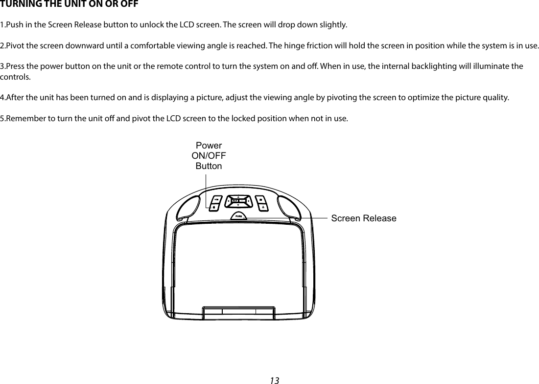 13SPUSH Screen ReleasePower ON/OFFButtonTURNING THE UNIT ON OR OFF1.Push in the Screen Release button to unlock the LCD screen. The screen will drop down slightly.2.Pivot the screen downward until a comfortable viewing angle is reached. The hinge friction will hold the screen in position while the system is in use.3.Press the power button on the unit or the remote control to turn the system on and o. When in use, the internal backlighting will illuminate the controls.4.After the unit has been turned on and is displaying a picture, adjust the viewing angle by pivoting the screen to optimize the picture quality.5.Remember to turn the unit o and pivot the LCD screen to the locked position when not in use.