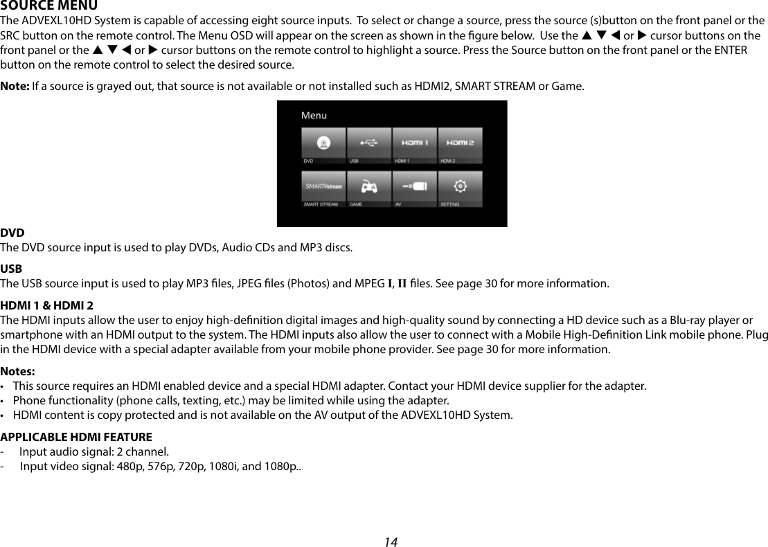 14SOURCE MENUThe ADVEXL10HD System is capable of accessing eight source inputs.  To select or change a source, press the source (s)button on the front panel or the SRC button on the remote control. The Menu OSD will appear on the screen as shown in the gure below.  Use the p q t or u cursor buttons on the front panel or the p q t or u cursor buttons on the remote control to highlight a source. Press the Source button on the front panel or the ENTER button on the remote control to select the desired source.Note: If a source is grayed out, that source is not available or not installed such as HDMI2, SMART STREAM or Game.  DVDThe DVD source input is used to play DVDs, Audio CDs and MP3 discs.USBThe USB source input is used to play MP3 les, JPEG les (Photos) and MPEG I, II les. See page 30 for more information.HDMI 1 &amp; HDMI 2 The HDMI inputs allow the user to enjoy high-denition digital images and high-quality sound by connecting a HD device such as a Blu-ray player or smartphone with an HDMI output to the system. The HDMI inputs also allow the user to connect with a Mobile High-Denition Link mobile phone. Plug in the HDMI device with a special adapter available from your mobile phone provider. See page 30 for more information.Notes: • This source requires an HDMI enabled device and a special HDMI adapter. Contact your HDMI device supplier for the adapter.• Phone functionality (phone calls, texting, etc.) may be limited while using the adapter.• HDMI content is copy protected and is not available on the AV output of the ADVEXL10HD System.APPLICABLE HDMI FEATURE-  Input audio signal: 2 channel.-  Input video signal: 480p, 576p, 720p, 1080i, and 1080p..